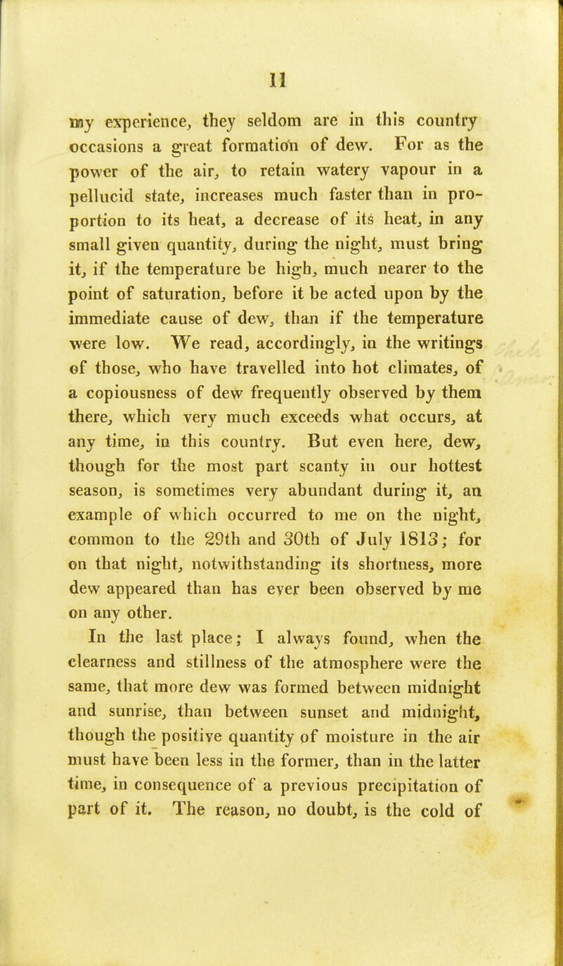 13 my experience, they seldom are in this country occasions a great formation of dew. For as the power of the air, to retain watery vapour in a pellucid state, increases much faster than in pro- portion to its heat, a decrease of its heat, in any small given quantity, during the night, must bring it, if the temperature be high, much nearer to the point of saturation, before it be acted upon by the immediate cause of dew, than if the temperature were low. We read, accordingly, in the writings of those, who have travelled into hot climates, of a copiousness of dew frequently observed by them there, which very much exceeds what occurs, at any time, in this country. But even here, dew, though for the most part scanty in our hottest season, is sometimes very abundant during it, an example of which occurred to me on the night, common to the 29th and 30th of July 1813; for on that night, notwithstanding its shortness, more dew appeared than has ever been observed by me on any other. In the last place; I always found, when the clearness and stillness of the atmosphere were the same, that more dew was formed between midnight and sunrise, than between sunset and midnight, though the positive quantity of moisture in the air must have been less in the former, than in the latter time, in consequence of a previous precipitation of part of it. The reason, no doubt, is the cold of