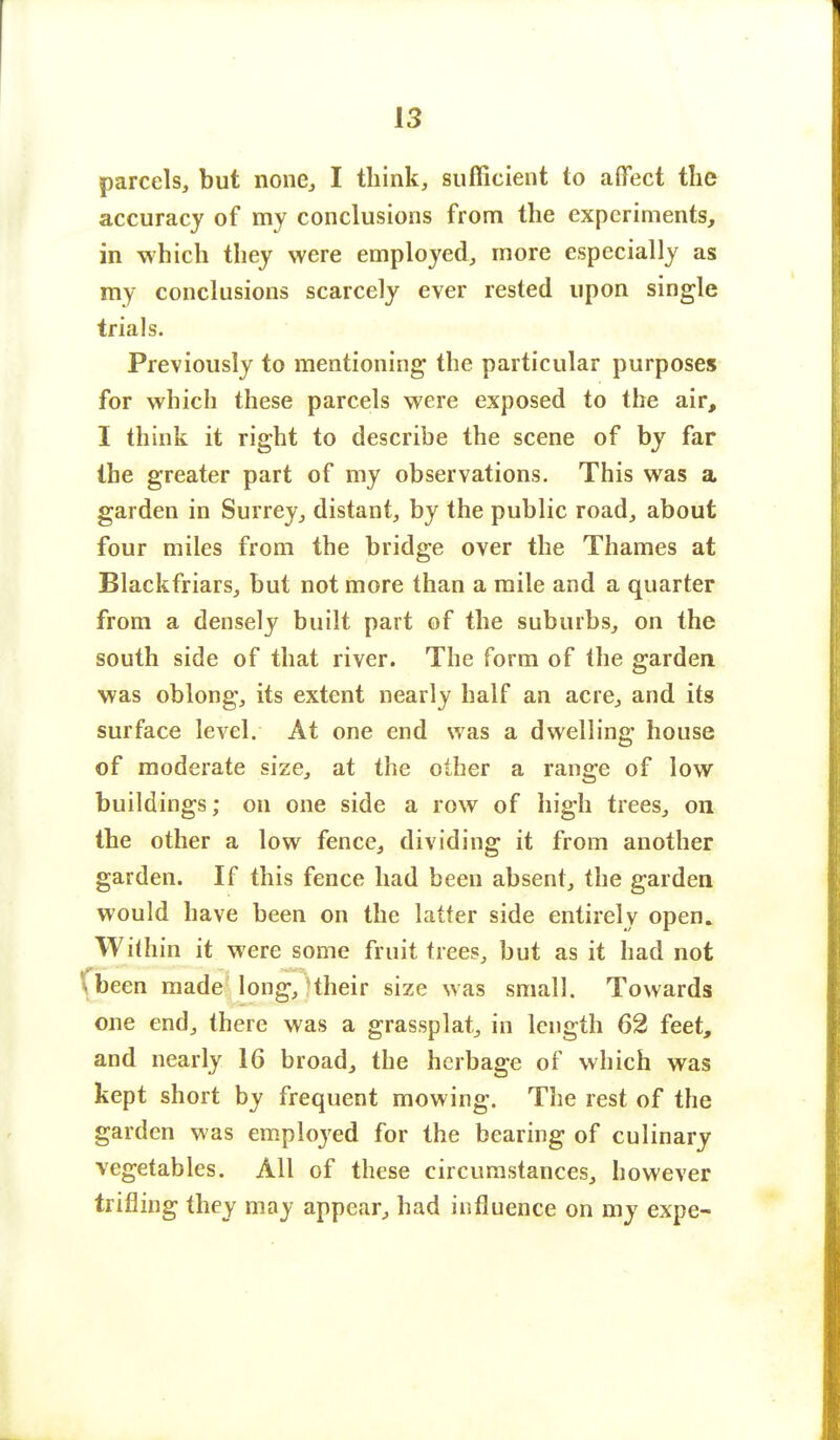 parcels, but none, I think, sufficient to affect the accuracy of my conclusions from the experiments, in which they were employed, more especially as my conclusions scarcely ever rested upon single trials. Previously to mentioning the particular purposes for which these parcels were exposed to the air, I think it right to describe the scene of by far the greater part of my observations. This was a garden in Surrey, distant, by the public road, about four miles from the bridge over the Thames at Blackfriars, but not more than a mile and a quarter from a densely built part of the suburbs, on the south side of that river. The form of the garden was oblong, its extent nearly half an acre, and its surface level. At one end was a dwelling house of moderate size, at the other a range of low buildings; on one side a row of high trees, on the other a low fence, dividing it from another garden. If this fence had been absent, the garden would have been on the latter side entirely open. Within it were some fruit trees, but as it had not \been made long, their size was small. Towards one end, there was a grassplat, in length 62 feet, and nearly 16 broad, the herbage of which was kept short by frequent mowing. The rest of the garden was employed for the bearing of culinary vegetables. All of these circumstances, however trifling they may appear, had influence on my expe-