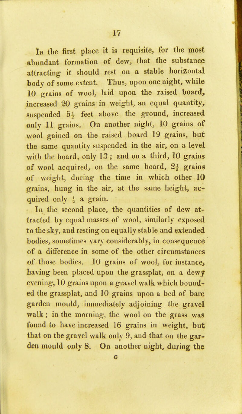 In the first place it is requisite, for the mo9t abundant formation of dew, that the substance attracting it should rest on a stable horizontal body of some extent. Thus, upon one night, while 10 grains of wool, laid upon the raised board, increased 20 grains in weight, an equal quantity, suspended 5| feet above the ground, increased only 11 grains. On another night, 10 grains of wool gained on the raised board 19 grains, but the same quantity suspended in the air, on a level with the board, only 13 ; and on a third, 10 grain3 of wool acquired, on the same board, 2| grains of weight, during the time in which other 10 grains, hung in the air, at the same height, ac- quired only \ a grain. In the second place, the quantities of dew at- tracted by equal masses of wool, similarly exposed to the sky, and resting on equally stable and extended bodies, sometimes vary considerably, in consequence of a difference in some of the other circumstances of those bodies. 10 grains of wool, for instance> having been placed upon the grassplat, on a dewy evening, 10 grains upon a gravel walk which bound- ed the grassplat, and 10 grains upon a bed of bare garden mould, immediately adjoining the gravel walk; in the morning, the wool on the grass was found to have increased 16 grains in weight, but that on the gravel walk only 9, and that on the gar- den mould only 8. On another night, during the c