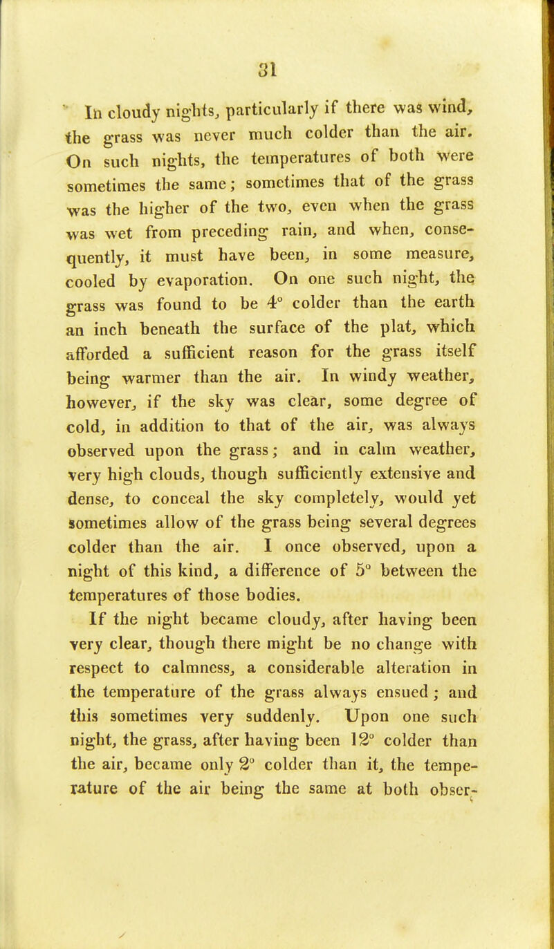 In cloudy nights, particularly if there was wind, the grass was never much colder than the air. On such nights, the temperatures of both were sometimes the same; sometimes that of the grass was the higher of the two, even when the grass was wet from preceding rain, and when, conse- quently, it must have been, in some measure, cooled by evaporation. On one such night, the grass was found to be 4° colder than the earth an inch beneath the surface of the plat, which afforded a sufficient reason for the grass itself being warmer than the air. In windy weather, however, if the sky was clear, some degree of cold, in addition to that of the air, was always observed upon the grass; and in calm weather, very high clouds, though sufficiently extensive and dense, to conceal the sky completely, would yet sometimes allow of the grass being several degrees colder than the air. I once observed, upon a night of this kind, a difference of 5° between the temperatures of those bodies. If the night became cloudy, after having been very clear, though there might be no change with respect to calmness, a considerable alteration in the temperature of the grass always ensued; and this sometimes very suddenly. Upon one such night, the grass, after having been 12° colder than the air, became only 2° colder than it, the tempe- rature of the air being the same at both obser-