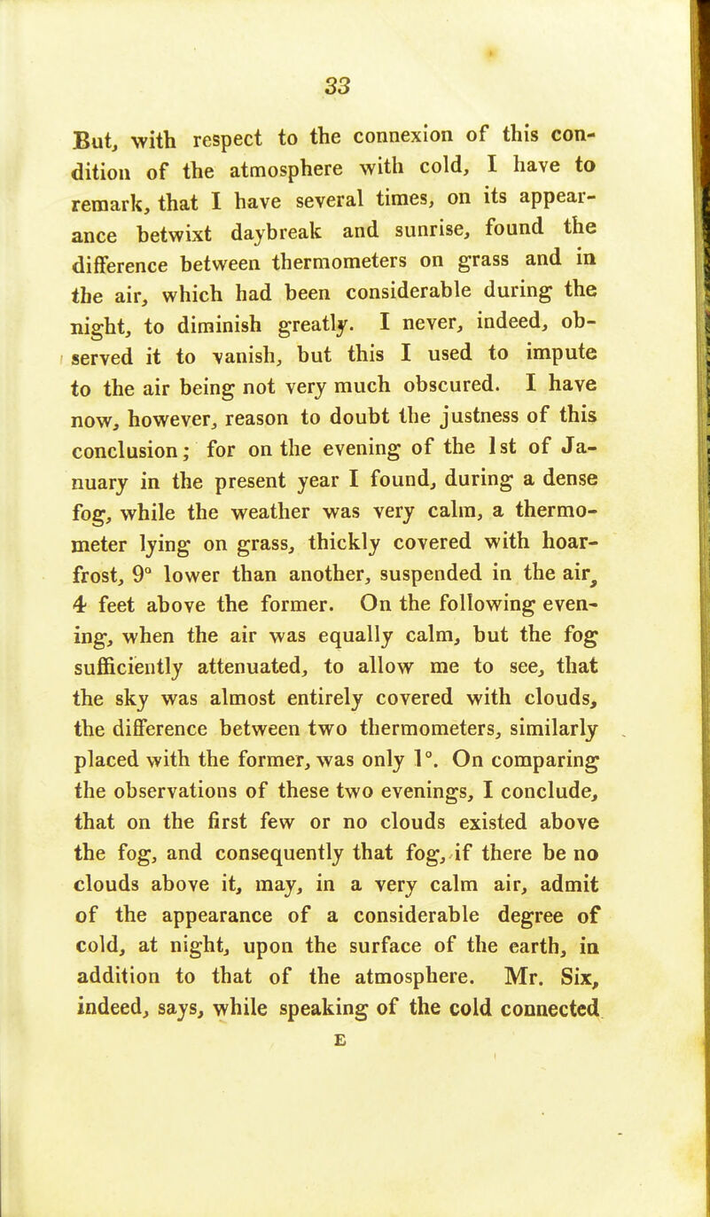 But, with respect to the connexion of this con- dition of the atmosphere with cold, I have to remark, that I have several times, on its appear- ance betwixt daybreak and sunrise, found the difference between thermometers on grass and in the air, which had been considerable during the night, to diminish greatly. I never, indeed, ob- served it to vanish, but this I used to impute to the air being not very much obscured. I have now, however, reason to doubt the justness of this conclusion; for on the evening of the 1st of Ja- nuary in the present year I found, during a dense fog, while the weather was very calm, a thermo- meter lying on grass, thickly covered with hoar- frost, 9° lower than another, suspended in the aira 4 feet above the former. On the following even- ing, when the air was equally calm, but the fog sufficiently attenuated, to allow me to see, that the sky was almost entirely covered with clouds, the difference between two thermometers, similarly placed with the former, was only 1°. On comparing the observations of these two evenings, I conclude, that on the first few or no clouds existed above the fog, and consequently that fog, if there be no clouds above it, may, in a very calm air, admit of the appearance of a considerable degree of cold, at night, upon the surface of the earth, in addition to that of the atmosphere. Mr. Six, indeed, says, while speaking of the cold connected £