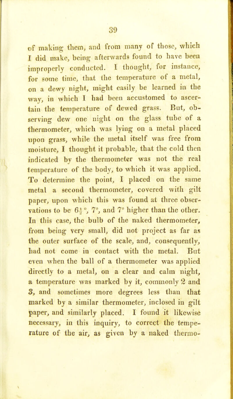 of making* them, and from many of those, which I did make, being; afterwards found to have been improperly conducted. I thought, for instance, for some time, that the temperature of a metal, on a dewy night, might easily be learned in the way, in which I had been accustomed to ascer- tain the temperature of dewed grass. But, ob- serving dew one night on the glass tube of a thermometer, which was lying on a metal placed upon grass, while the metal itself was free from moisture, I thought it probable, that the cold then indicated by the thermometer was not the real temperature of the body, to which it was applied. To determine the point, I placed on the same metal a second thermometer, covered with gilt paper, upon which this was found at three obser- vations to be 6^ °y 7°, and 7° higher than the other. In this case, the bulb of the naked thermometer, from being very small, did not project as far as the outer surface of the scale, and, consequently, had not come in contact with the metal. But even when the ball of a thermometer was applied directly to a metal, on a clear and calm night, a temperature was marked by it, commonly 2 and 3, and sometimes more degrees less than that marked by a similar thermometer, inclosed in gilt paper, and similarly placed. I found it likewise necessary, in this inquiry, to correct the tempe- rature of the air, as given by a naked thermo-