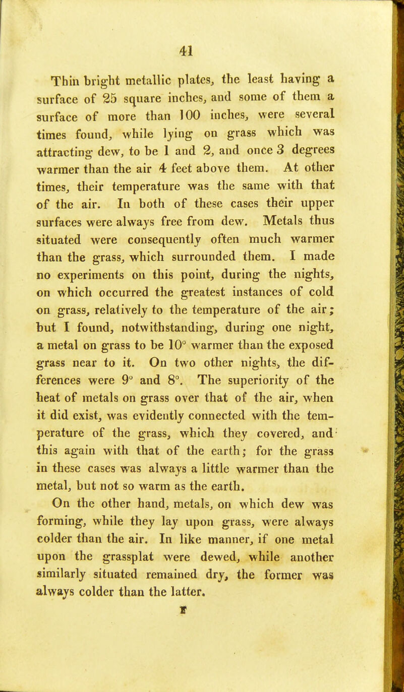 Thin bright metallic plates, the least having a surface of 25 square inches, and some of them a surface of more than 100 inches, were several times found, while lying on grass which was attracting dew, to be 1 and 2, and once 3 degrees warmer than the air 4 feet above them. At other times, their temperature was the same with that of the air. In both of these cases their upper surfaces were always free from dew. Metals thus situated were consequently often much warmer than the grass, which surrounded them. I made no experiments on this point, during the nights, on which occurred the greatest instances of cold on grass, relatively to the temperature of the air; but I found, notwithstanding, during one night, a metal on grass to be 10° warmer than the exposed grass near to it. On two other nights* the dif- ferences were 9° and 8°. The superiority of the heat of metals on grass over that of the air, when it did exist, was evidently connected with the tem- perature of the grass, which they covered, and; this again with that of the earth; for the grass in these cases was always a little warmer than the metal, but not so warm as the earth. On the other hand, metals, on which dew was forming, while they lay upon grass, were always colder than the air. In like manner, if one metal upon the grassplat were dewed, while another similarly situated remained dry, the former was always colder than the latter. t