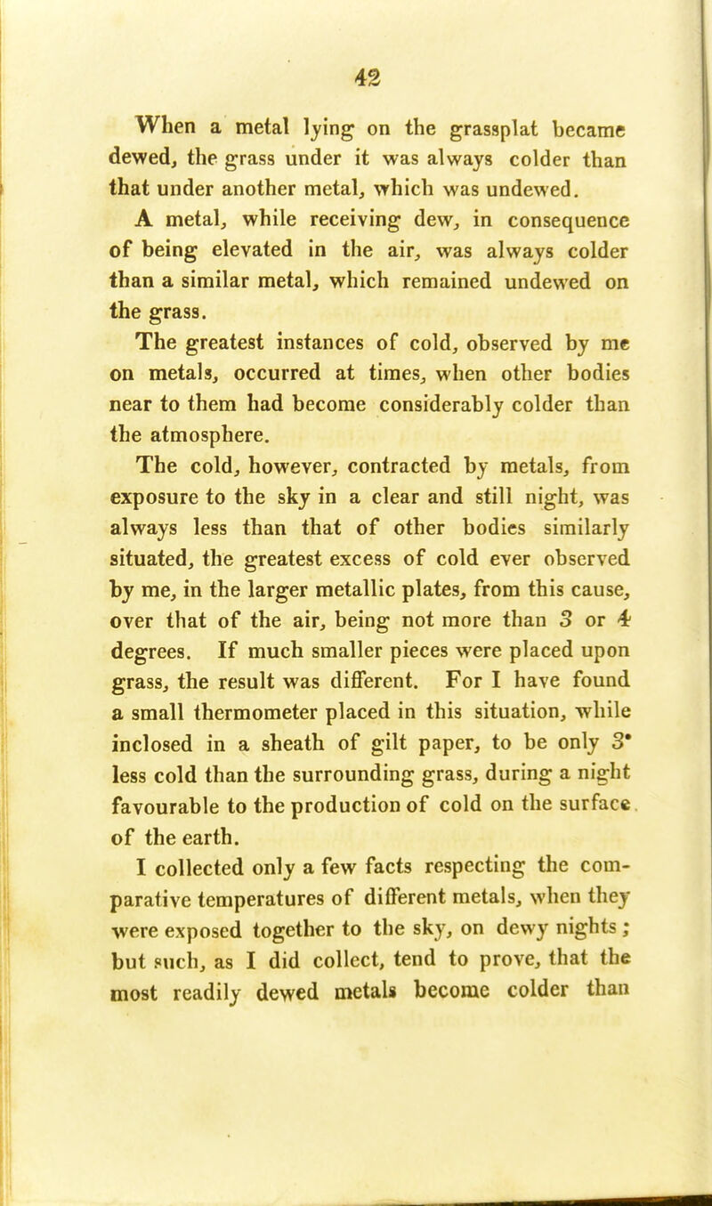 When a metal lying on the grassplat became dewed, the grass under it was always colder than that under another metal, which was undewed. A metal, while receiving dew, in consequence of being elevated in the air, was always colder than a similar metal, which remained undewed on the grass. The greatest instances of cold, observed by me on metals, occurred at times, when other bodies near to them had become considerably colder than the atmosphere. The cold, however, contracted by metals, from exposure to the sky in a clear and still night, was always less than that of other bodies similarly situated, the greatest excess of cold ever observed by me, in the larger metallic plates, from this cause, over that of the air, being not more than 3 or 4 degrees. If much smaller pieces were placed upon grass, the result was different. For I have found a small thermometer placed in this situation, while inclosed in a sheath of gilt paper, to be only 3' less cold than the surrounding grass, during a night favourable to the production of cold on the surface of the earth. I collected only a few facts respecting the com- parative temperatures of different metals, when they were exposed together to the sky, on dewy nights ; but such, as I did collect, tend to prove, that the most readily dewed metals become colder than