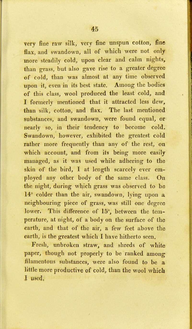 very fine raw silk, very fine unspun cotton, fine flax, and swandown, all of which were not only more steadily cold, upon clear and calm nights, than grass, but also gave rise to a greater degree of cold, than was almost at any time observed upon it, even in its best state. Among the bodies of this class, wool produced the least cold, and I formerly mentioned that it attracted less dew, than silk, cotton, and flax. The last mentioned substances, and swandown, were found equal, or nearly so, in their tendency to become cold. Swandown, however, exhibited the greatest cold rather more frequently than any of the rest, on which account, and from its being more easily managed, as it was used while adhering to the skin of the bird, I at length scarcely ever em- ployed any other body of the same class. On the night, during which grass was observed to be 14° colder than the air, swandown, lying upon a neighbouring piece of grass, was still one degree lower. This difference of 15°, between the tem- perature, at night, of a body on the surface of the earth, and that of the air, a few feet above the earth, is the greatest which I have hitherto seen. Fresh, unbroken straw, and shreds of white paper, though not properly to be ranked among filamentous substances, were also found to be a little more productive of cold, than the wool which I used,