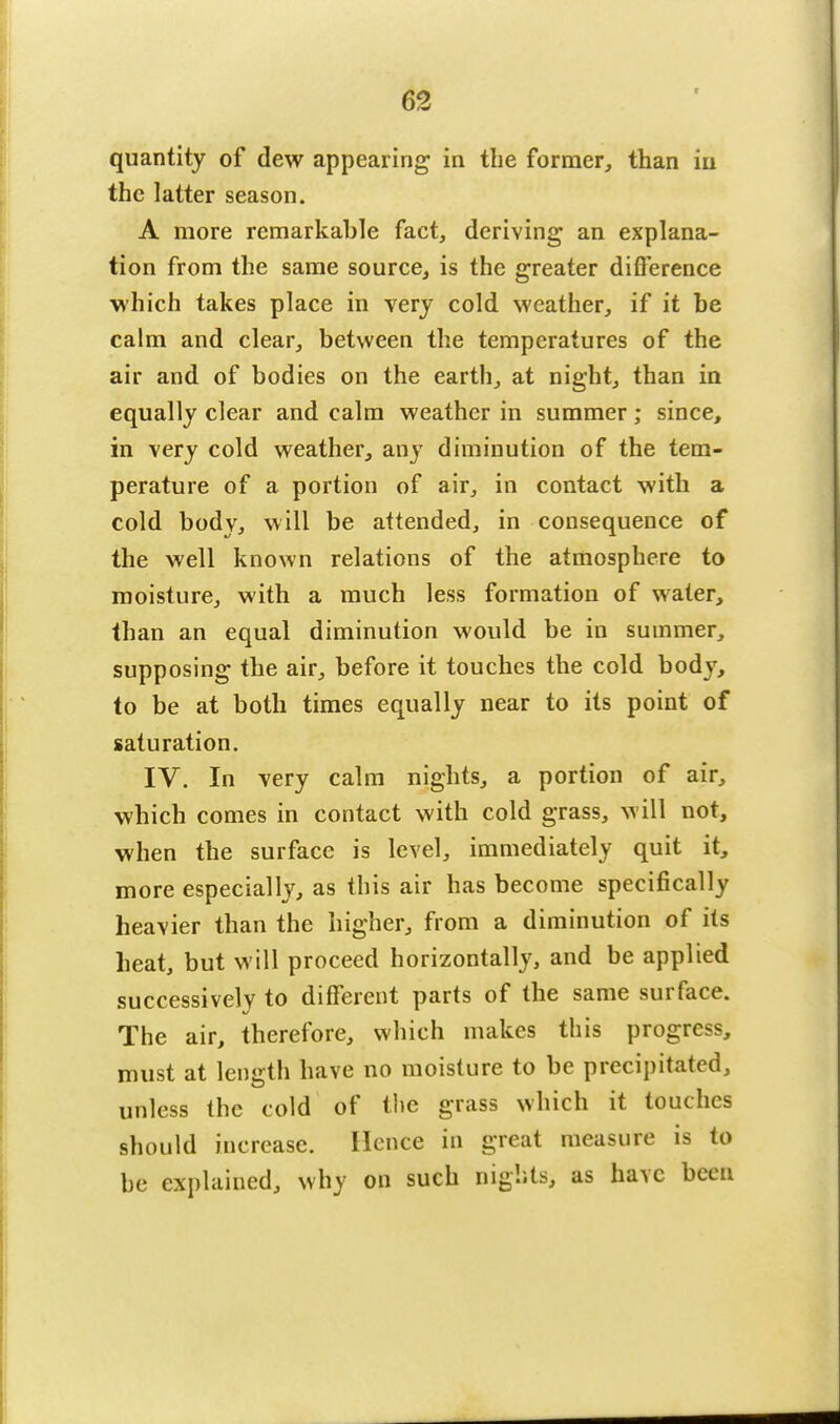 quantity of dew appearing in the former, than in the latter season. A more remarkable fact, deriving an explana- tion from the same source, is the greater difference which takes place in very cold weather, if it be calm and clear, between the temperatures of the air and of bodies on the earth, at night, than in equally clear and calm weather in summer; since, in very cold weather, any diminution of the tem- perature of a portion of air, in contact with a cold body, will be attended, in consequence of the well known relations of the atmosphere to moisture, with a much less formation of water, than an equal diminution would be in summer, supposing the air, before it touches the cold body, to be at both times equally near to its point of saturation. IV. In very calm nights, a portion of air, which comes in contact with cold grass, will not, when the surface is level, immediately quit it, more especially, as this air has become specifically heavier than the higher, from a diminution of its heat, but will proceed horizontally, and be applied successively to different parts of the same surface. The air, therefore, which makes this progress, must at length have no moisture to be precipitated, unless the cold of the grass which it touches should increase. Hence in great measure is to be explained, why on such nights, as have been