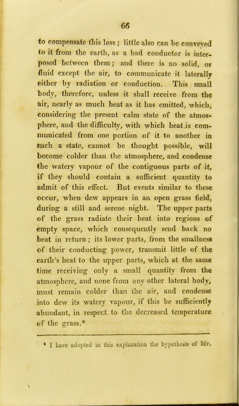 6(5 to compensate this loss; little also can be conveyed to it from the earth, as a bad conductor is inter- posed between them; and there is no solid, or fluid except the air, to communicate it laterally either by radiation or conduction. This small body, therefore, unless it shall receive from the air, nearly as much heat as it has emitted, which, considering the present calm state of the atmos- phere, and the difficulty, with which heat,is com- municated from one portion of it to another in such a state, cannot be thought possible, will become colder than the atmosphere, and condense the watery vapour of the contiguous parts of it, if they should contain a sufficient quantity to admit of this effect. But events similar to these occur, when dew appears in an open grass field, during a still and serene night. The upper parts of the grass radiate their heat into regions of empty space, which consequently send back no heat in return; its lower parts, from the smallness of their conducting power, transmit little of the earth's heat to the upper parts, which at the same time receiving only a small quantity from the atmosphere, and none from any other lateral body, must remain colder than the air, and condense into dew its watery vapour, if this be sufficiently abundant, in respect to the decreased temperature of the grass.* • I have adopted in this explanation the hypothesis of Mr.