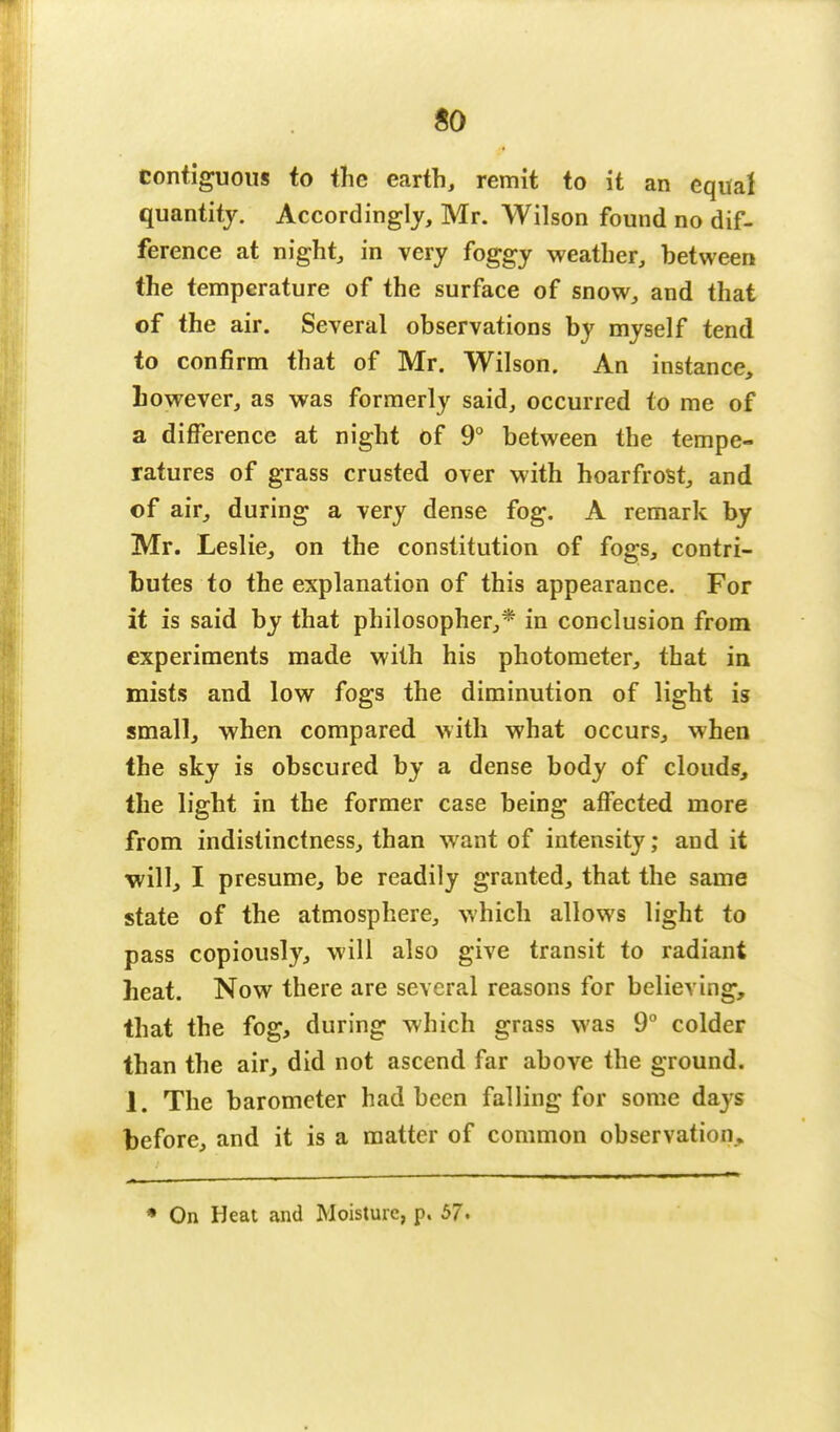 contiguous to the earth, remit to it an equal quantity. Accordingly, Mr. Wilson found no dif- ference at night, in very foggy weather, between the temperature of the surface of snow, and that of the air. Several observations by myself tend to confirm that of Mr. Wilson. An instance, however, as was formerly said, occurred to me of a difference at night of 9° between the tempe- ratures of grass crusted over with hoarfrost, and of air, during a very dense fog. A remark by Mr. Leslie, on the constitution of fogs, contri- butes to the explanation of this appearance. For it is said by that philosopher,* in conclusion from experiments made with his photometer, that in mists and low fogs the diminution of light is small, when compared with what occurs, when the sky is obscured by a dense body of clouds, the light in the former case being affected more from indistinctness, than want of intensity; and it will, I presume, be readily granted, that the same state of the atmosphere, which allows light to pass copiously, will also give transit to radiant heat. Now there are several reasons for believing, that the fog, during which grass was 9° colder than the air, did not ascend far above the ground. 1. The barometer had been falling for some days before, and it is a matter of common observation. * On Heat and Moisture, p. 57.