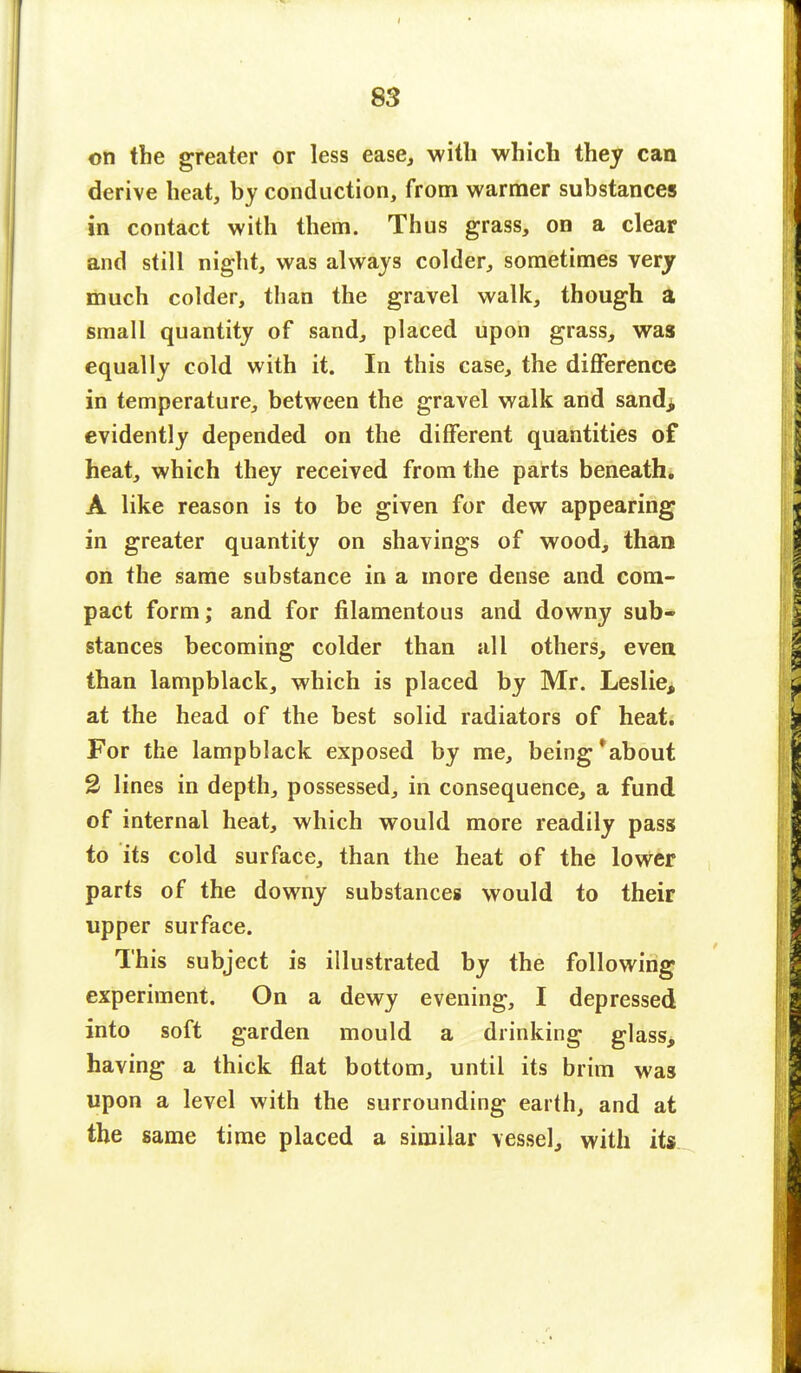 on the greater or less ease, with which they can derive heat, by conduction, from warmer substances in contact with them. Thus grass, on a clear and still night, was always colder, sometimes very much colder, than the gravel walk, though a small quantity of sand, placed upon grass, was equally cold with it. In this case, the difference in temperature, between the gravel walk and sandi evidently depended on the different quantities of heat, which they received from the parts beneath. A like reason is to be given for dew appearing in greater quantity on shavings of wood, than on the same substance in a more dense and com- pact form; and for filamentous and downy sub- stances becoming colder than all others, even than lampblack, which is placed by Mr. Leslie, at the head of the best solid radiators of heat. For the lampblack exposed by me, being *about 2 lines in depth, possessed, in consequence, a fund of internal heat, which would more readily pass to its cold surface, than the heat of the lower parts of the downy substances would to their upper surface. This subject is illustrated by the following experiment. On a dewy evening, I depressed into soft garden mould a drinking glass, having a thick flat bottom, until its brim was upon a level with the surrounding earth, and at the same time placed a similar vessel, with its