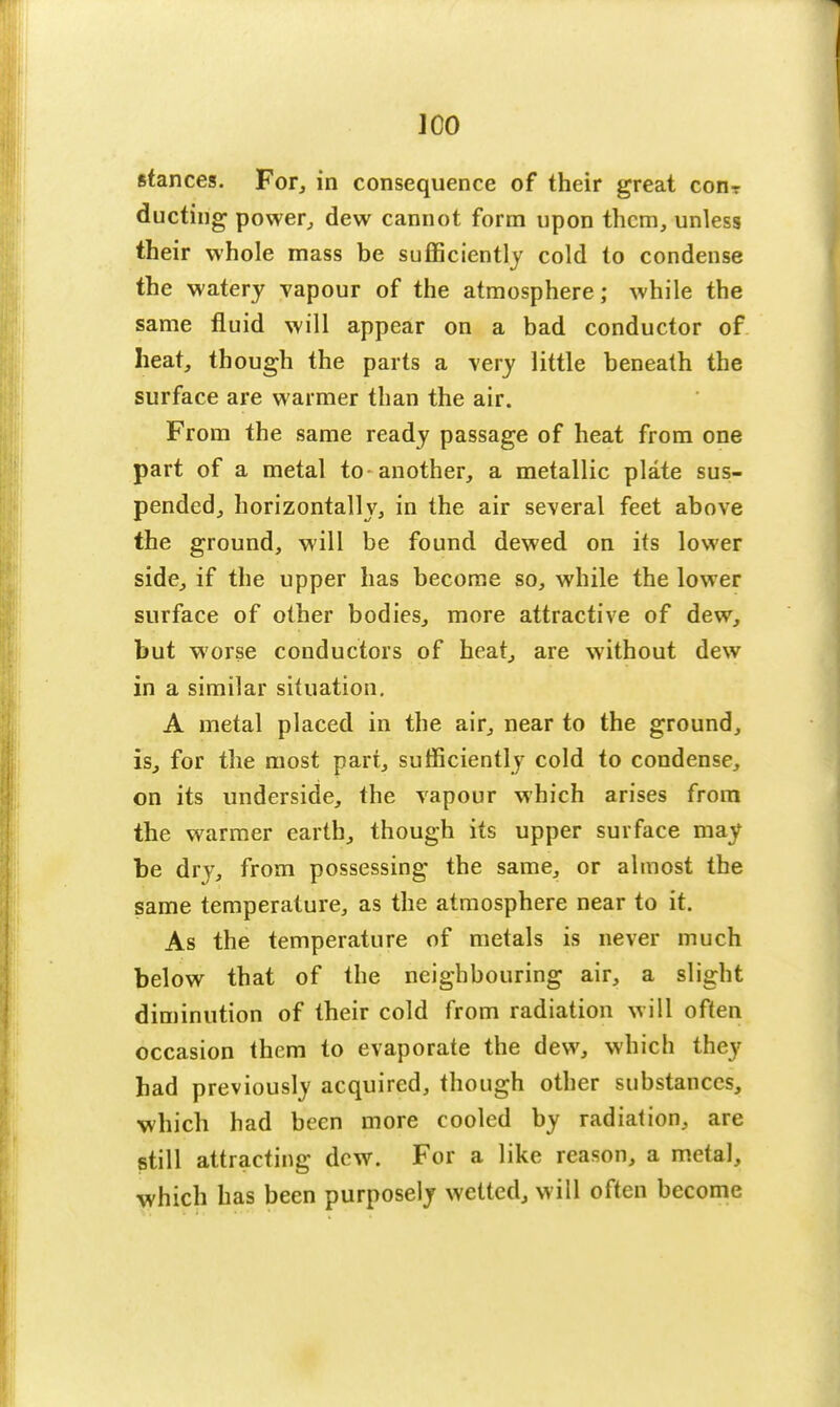 J CO stances. For, in consequence of their great conr ducting power, dew cannot form upon them, unless their whole mass be sufficiently cold to condense the watery vapour of the atmosphere; while the same fluid will appear on a bad conductor of heat, though the parts a very little beneath the surface are warmer than the air. From the same ready passage of heat from one part of a metal to-another, a metallic plate sus- pended, horizontally, in the air several feet above the ground, will be found dewed on its lower side, if the upper has become so, while the lower surface of other bodies, more attractive of dew, but worse conductors of heat, are without dew in a similar situation. A metal placed in the air, near to the ground, is, for the most part, sufficiently cold to condense, on its underside, the vapour which arises from the warmer earth, though its upper surface may be dry, from possessing the same, or almost the same temperature, as the atmosphere near to it. As the temperature of metals is never much below that of the neighbouring air, a slight diminution of their cold from radiation will often occasion them to evaporate the dew, which they had previously acquired, though other substances, which had been more cooled by radiation, are still attracting dew. For a like reason, a metal, which has been purposely wetted, will often become