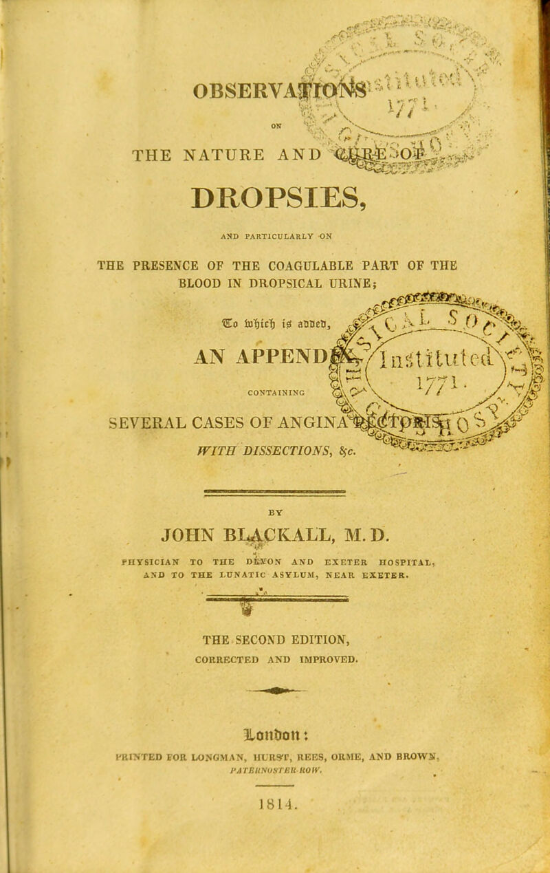 OBSER THE NATURE AND Hi v DROPSIES, AND PARTICULARLY ON THE PRESENCE OF THE COAGULABLE PART OF THE BLOOD IN DROPSICAL URINE; AN APPENDp^n^Hut C(t\^ &*~\ 1771. CONTAINING fl\ ^X1 V // / SEVERAL CASES OF ' WITH DISSECTIONS, $c ANGINAW^tp'^ISjj'Q. ^g^T BY JOHN BLACKALL, M. D. iff' PHYSICIAN TO THE DKYON AND EXETER HOSPITAL, AND TO THE LUNATIC ASYLUM, NEAR EXETER. THE SECOND EDITION, CORRECTED AND IMPROVED. Hontion * PRINTED FOR LONGMAN, HURST, REES, ORME, AND BROWS!. PA TEUNUSTUIl UOIV. J 814.