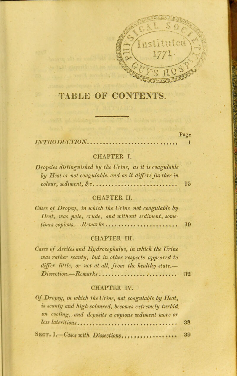 Page INTRODUCTION 1 CHAPTER I. Dropsies distinguished by the Urine, as it is coagulable by Heat or not coagulable, and as it differs further in colour, sediment, fyc 15 CHAPTER II. Cases of Dropsy, in which the Urine not coagulable by Heat, teas pale, crude, and without sediment, some- times copious.—^Remarks 19 CHAPTER III. Cases of Ascites and Hydrocephalus, in which the Urine was rather scanty, but in other respects appeared to differ little, or not at all, from the healthy state.— Dissection.—Remarks 32 CHAPTER IV. Of Dropsy, in which the Urine, not coagulable by Heat, is scanty and high-coloured, becomes extremely turbid, on cooling,, and deposits a copious sediment more or less lateritiou8 38 •Sect. 1.—Cases with Dissections 39