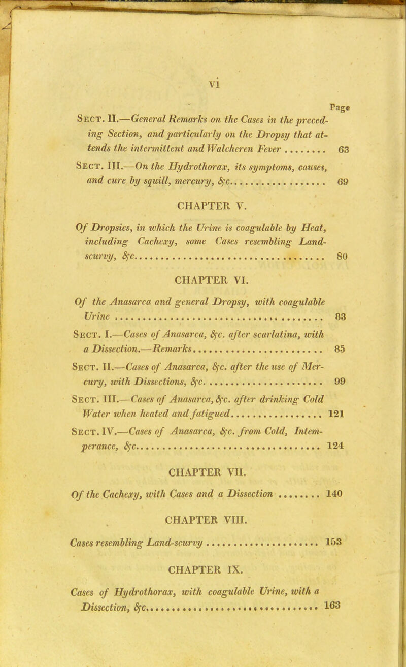 Page Sect. II.—General Remarks on the Cases in the preced- ing Section, and particularly on the Dropsy that at- tends the intermittent and Walcheren Fever 63 Sect. III.—On the Hydrothorax, its symptoms, causes, and cure by squill, mercury, fyc 69 CHAPTER V. Of Dropsies, in which the Urine is coagulable by Heat, including Cachexy, some Cases resembling Land- scurvy, fyc 80 CHAPTER VI. Of the Anasarca and general Dropsy, with coagulable Urine 83 Sect. I.—Cases of Anasarca, £$c. after scarlatina, with a Dissection.—Remarks 85 Sect. II.—Cases of Anasarca, fyc. after the use of Mer- cury, with Dissections, Sfc 99 Sect. III.—Cases of Anasarca, Sfc. after drinking Cold Water when heated and fatigued 121 Sect. IV.—Cases of Anasarca, fyc. from Cold, Intem- perance, fyc 124 CHAPTER VII. Of the Cachexy, with Cases and a Dissection 140 CHAPTER VIII. Cases resembling Land-scurvy 153 CHAPTER IX. Cases of Hydrothorax, with coagulable Urine, with a Dissection, fyc