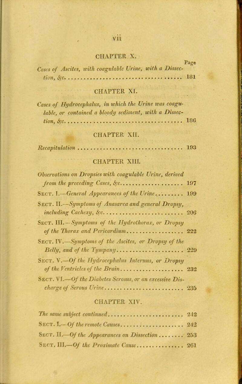 Vll CHAPTER X. Page Casts of Ascites, loith coagulable Urine, with a Dissec- tion, $>c 181 CHAPTER XI. Cases of Hydrocephalus, in which the Urine urns coagu- lable, or contained a bloody sediment, with a Dissec- tion, SfC 186 CHAPTER XII. Recapitulation 193 CHAPTER XIII. Observations on Dropsies with coagulable Urine, derived from the preceding Cases, Sfc 197 Sect. I.—General Appearances of the Urine. 199 Sect. II.—Symptoms of Anasarca and general Dropsy, including Cachexy, c)'c 206 Sect. HI. —Symptoms of the Hydrothorax, or Dropsy of the Thorax and Pericardium 222 Sect. IV.—Symptoms of the Ascites, or Dropsy of the Belly, and of the Tympany 229 Sect. V.—Of the Hydrocephalus lnternus, or Dropsy of the Ventricles of the Brain 232 Sect. VI.—Of the Diabetes Serosus, or an excessive Dis- charge of Serous Urine 235 CHAPTER XIV. The same subject continued 242 Sect. I.—Of theremote Causes 242 Sect. II.—Of the Appearances on Dissection 253 $BCT, III.—0/ the Proximate Cause 261