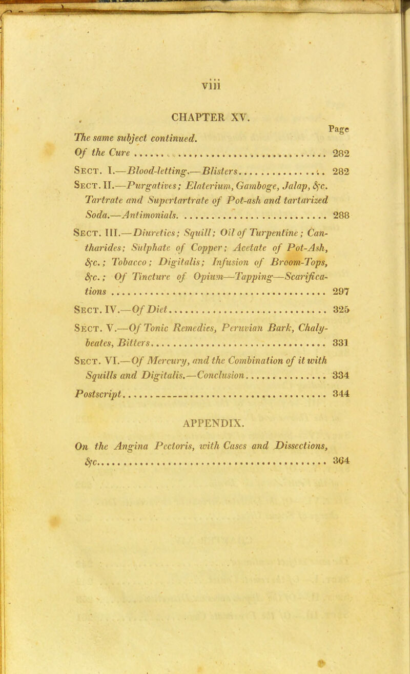 CHAPTER XV. Page The same subject continued. Of the Cure 282 Sect. I.—Blood-letting.—Blisters c. 282 Sect. II.—Purgatives; Elaterium, Gamboge, Jalap, §c. Tartrate and Supcrtartratc of Pot-ash and tartarized Soda.—Antimonials 288 Sect. III.—Diuretics; Squill; Oil of Turpentine ; Can- tharides; Sulphate of Copper; Acetate of Pot-Ash, fyc.; Tobacco; Digitalis; Infusion of Broom-Tops, fyc.; Of Tincture of Opium—Tapping—Scarifica- tions 297 Sect. IV.—Of Diet 325 Sect. V.—Of Tonic Remedies, Peruvian Bark, Chaly- beates, Bitters 331 Sect. VI.—Of Mercury, and the Combination of it with Squills and Digitalis.—Conclusion 334 Postscript...... 344 APPENDIX. On the Angina Pectoris, with Cases and Dissections, Sfc 3<J4