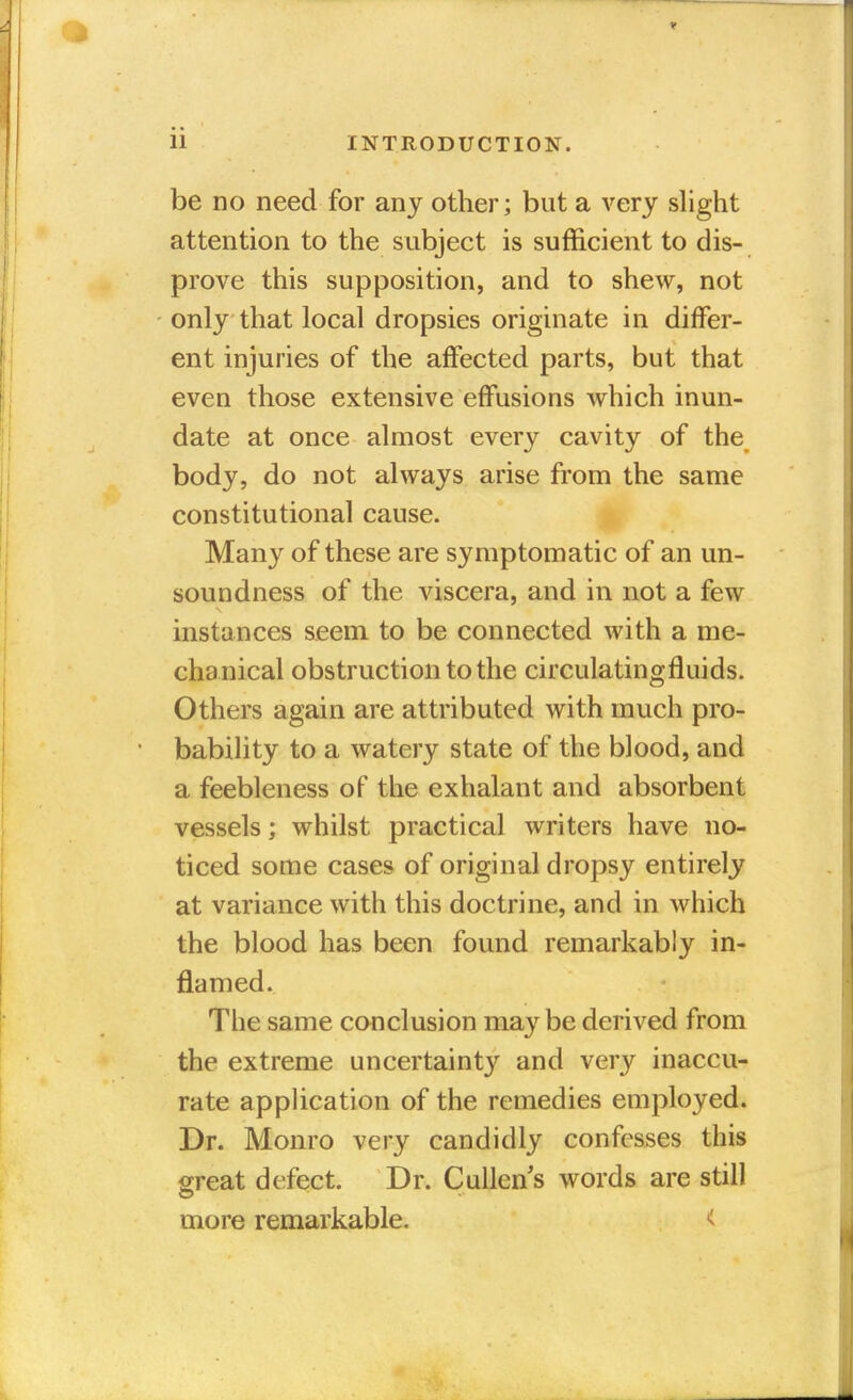 be no need for any other; but a very slight attention to the subject is sufficient to dis- prove this supposition, and to shew, not only that local dropsies originate in differ- ent injuries of the affected parts, but that even those extensive effusions which inun- date at once almost every cavity of the body, do not always arise from the same constitutional cause. Many of these are symptomatic of an un- soundness of the viscera, and in not a few instances seem to be connected with a me- chanical obstruction to the circulatingfluids. Others again are attributed with much pro- bability to a watery state of the blood, and a feebleness of the exhalant and absorbent vessels; whilst practical writers have no- ticed some cases of original dropsy entirely at variance with this doctrine, and in which the blood has been found remarkably in- flamed. The same conclusion maybe derived from the extreme uncertainty and very inaccu- rate application of the remedies employed. Dr. Monro very candidly confesses this great defect. Dr. Cullens words are still more remarkable. <