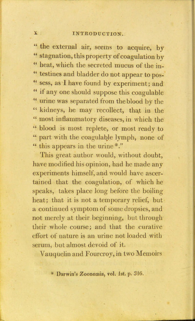  the external air, seems to acquire, by  stagnation, this property of coagulation by  heat, which the secreted mucus of the in-  testines and bladder do not appear to pos-  sess, as I have found by experiment; and  if any one should suppose this coagulable  urine was separated from the blood by the  kidneys, he may recollect, that in the  most inflammatory diseases, in which the  blood is most replete, or most ready to  part with the coagulable lymph, none of  this appears in the urine */' This great author would, without doubt, have modified his opinion, had he made any experiments himself, and would have ascer- tained that the coagulation, of which he speaks, takes place long before the boiling heat; that it is not a temporary relief, but a continued symptom of some dropsies, and not merely at their beginning, but through their whole course; and that the curative effort of nature is an urine not loaded with serum, but almost devoid of it. Vauquelin and Fourcroy, in two Memoirs * Darwin's Zoonomia, vol. 1st. p. 316.