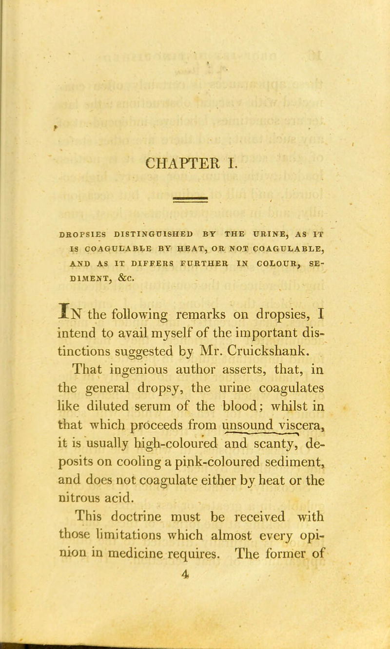 CHAPTER I. DROPSIES DISTINGUISHED BY THE URINE, AS IT IS COAGULABLE BY HEAT, OR NOT COAGULABLE, AND AS IT DIFFERS FURTHER IN COLOUR, SE- DIMENT, &C. In the following remarks on dropsies, I intend to avail myself of the important dis- tinctions suggested by Mr. Cruickshank. That ingenious author asserts, that, in the general dropsy, the urine coagulates like diluted serum of the blood; whilst in that which proceeds from unsound viscera, it is usually high-coloured and scanty, de- posits on cooling a pink-coloured sediment, and does not coagulate either by heat or the nitrous acid. This doctrine must be received with those limitations which almost every opi- nion in medicine requires. The former of 4