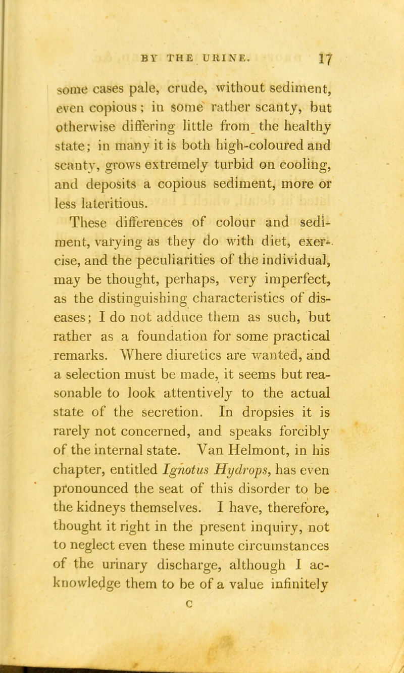 >oine cases pale, crude, without sediment, even copious; in some rather scanty, but otherwise differing little from the healthy state; in many it is both high-coloured and scanty, grows extremely turbid on cooling, and deposits a copious sediment, more or less lateritious. These differences of colour and sedi- ment, varying as they do with diet, exer- cise, and the peculiarities of the individual, may be thought, perhaps, very imperfect, as the distinguishing characteristics of dis- eases; I do not adduce them as such, but rather as a foundation for some practical remarks. Where diuretics are wanted, and a selection must be made, it seems but rea- sonable to look attentively to the actual state of the secretion. In dropsies it is rarely not concerned, and speaks forcibly of the internal state. Van Helmont, in his chapter, entitled Ignotus Hydrops, has even pronounced the seat of this disorder to be the kidneys themselves. I have, therefore, thought it right in the present inquiry, not to neglect even these minute circumstances of the urinary discharge, although 1 ac- knowledge them to be of a value infinitely c