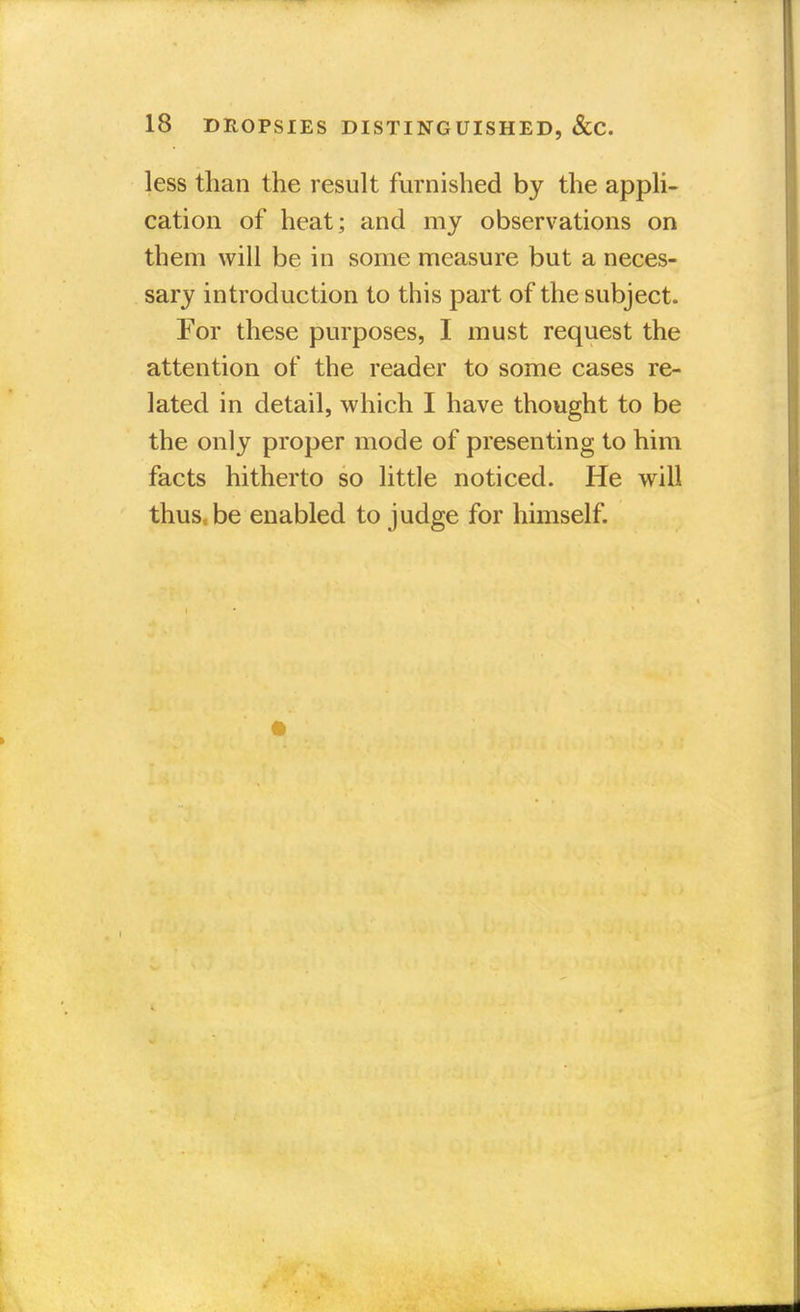 less than the result furnished by the appli- cation of heat; and my observations on them will be in some measure but a neces- sary introduction to this part of the subject. For these purposes, I must request the attention of the reader to some cases re- lated in detail, which I have thought to be the only proper mode of presenting to him facts hitherto so little noticed. He will thusc be enabled to judge for himself.