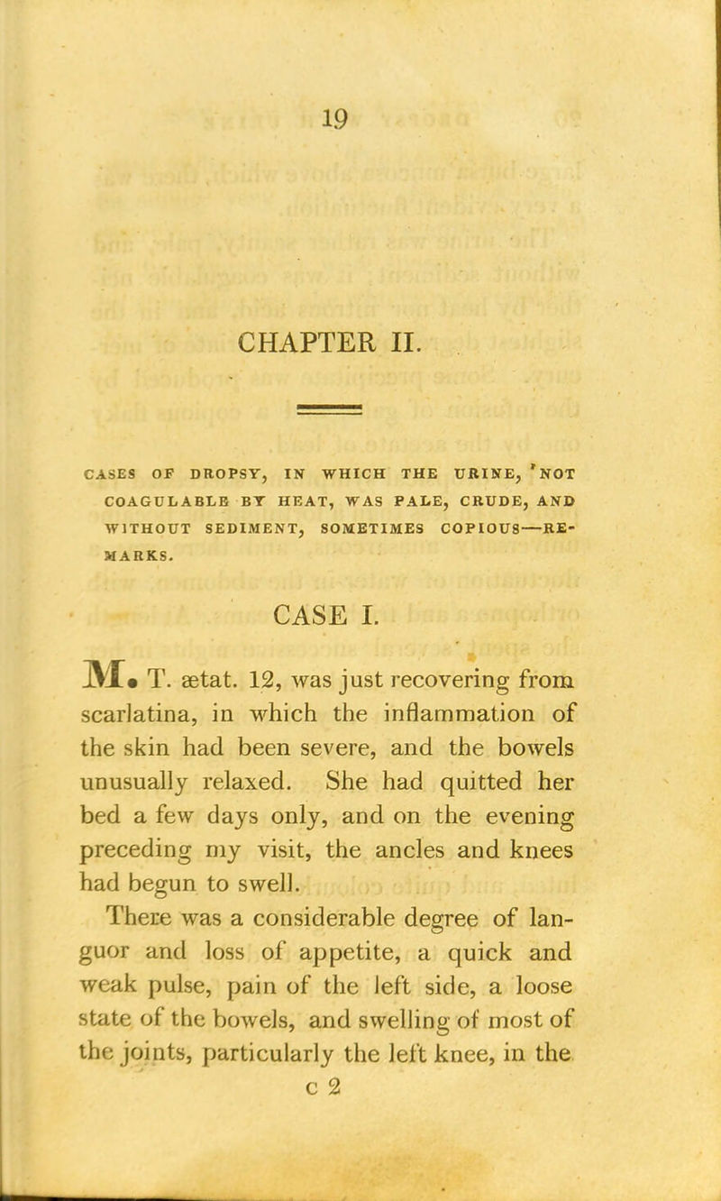 CHAPTER II. CASES OF DROPSY, IN WHICH THE URINE, *NOT COAGULABLB BT HEAT, WAS PALE, CRUDE, AND WITHOUT SEDIMENT, SOMETIMES COPIOUS—RE- MARKS. CASE I. M» T. aetat. 12, was just recovering from scarlatina, in which the inflammation of the skin had been severe, and the bowels unusually relaxed. She had quitted her bed a few days only, and on the evening preceding my visit, the ancles and knees had begun to swell. There was a considerable degree of lan- guor and loss of appetite, a quick and weak pulse, pain of the left side, a loose state of the bowels, and swelling of most of the joints, particularly the left knee, in the c 2