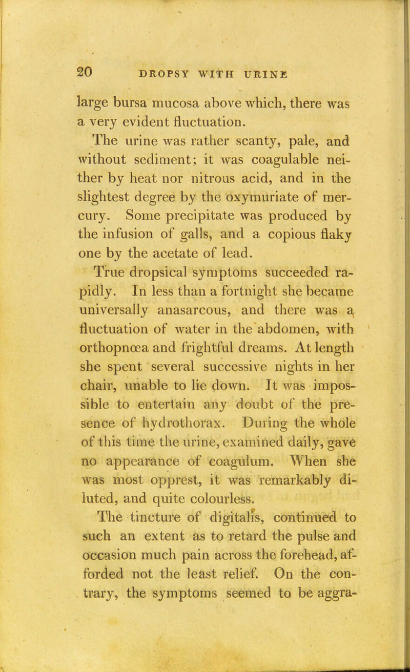 large bursa mucosa above which, there was a very evident fluctuation. The urine was rather scanty, pale, and without sediment; it was coagulable nei- ther by heat nor nitrous acid, and in the slightest degree by the oxymuriate of mer- cury. Some precipitate was produced by the infusion of galls, and a copious flaky one by the acetate of lead. True dropsical symptoms succeeded ra- pidly. In less than a fortnight she became universally anasarcous, and there was a, fluctuation of water in the abdomen, with orthopncea and frightful dreams. At length she spent several successive nights in her chair, unable to lie down. It was impos- sible to entertain any doubt of the pre- sence of hydrothorax. During the whole of this time the urine, examined daily, gave no appearance of eoagulum. When she was most opprest, it was remarkably di- luted, and quite colourless. The tincture of digitalis, continued to such an extent as to retard the pulse and occasion much pain across the forehead, af- forded not the least relief. On the con- trary, the symptoms seemed to be aggra-