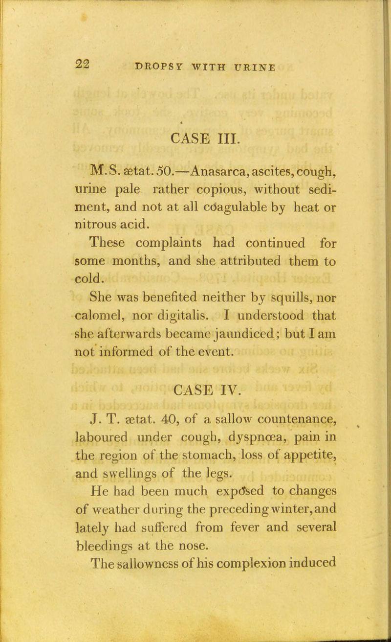 CASE III. M. S. aetat. 50.—Anasarca, ascites, cough, urine pale rather copious, without sedi- ment, and not at all cdagulable by heat or nitrous acid. These complaints had continued for some months, and she attributed them to cold. She was benefited neither by squills, nor calomel, nor digitalis. I understood that she afterwards became jaundiced; but I am not informed of the event. CASE IV. J. T. aetat. 40, of a sallow countenance, laboured under cough, dyspnoea, pain in the region of the stomach, loss of appetite, and swellings of the legs. He had been much expensed to changes of weather during the preceding winter, and lately had suffered from fever and several bleedings at the nose. The sallowness of his complexion induced