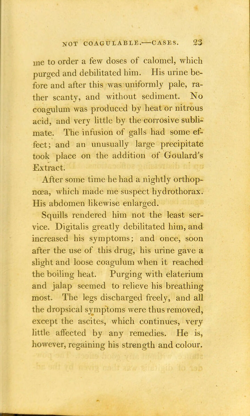 me to order a few doses of calomel, which purged and debilitated him. His urine be- fore and after this was uniformly pale, ra- ther scanty, and without sediment. No coagulum was produced by heat or nitrous acid, and very little by the corrosive subli- mate. The infusion of galls had some ef- fect; and an unusually large precipitate took place on the addition of Goulard's Extract. After some time he had a nightly orthop- ncea, which made me suspect hydrothorax. His abdomen likewise enlarged. Squills rendered him not the least ser- vice. Digitalis greatly debilitated him, and increased his symptoms; and once, soon after the use of this drug, his urine gave a slight and loose coagulum when it reached the boiling heat. Purging with elaterium and jalap seemed to relieve his breathing most. The legs discharged freely, and all the dropsical symptoms were thus removed, except the ascites, which continues, very little affected by any remedies. He is, however, regaining his strength and colour.