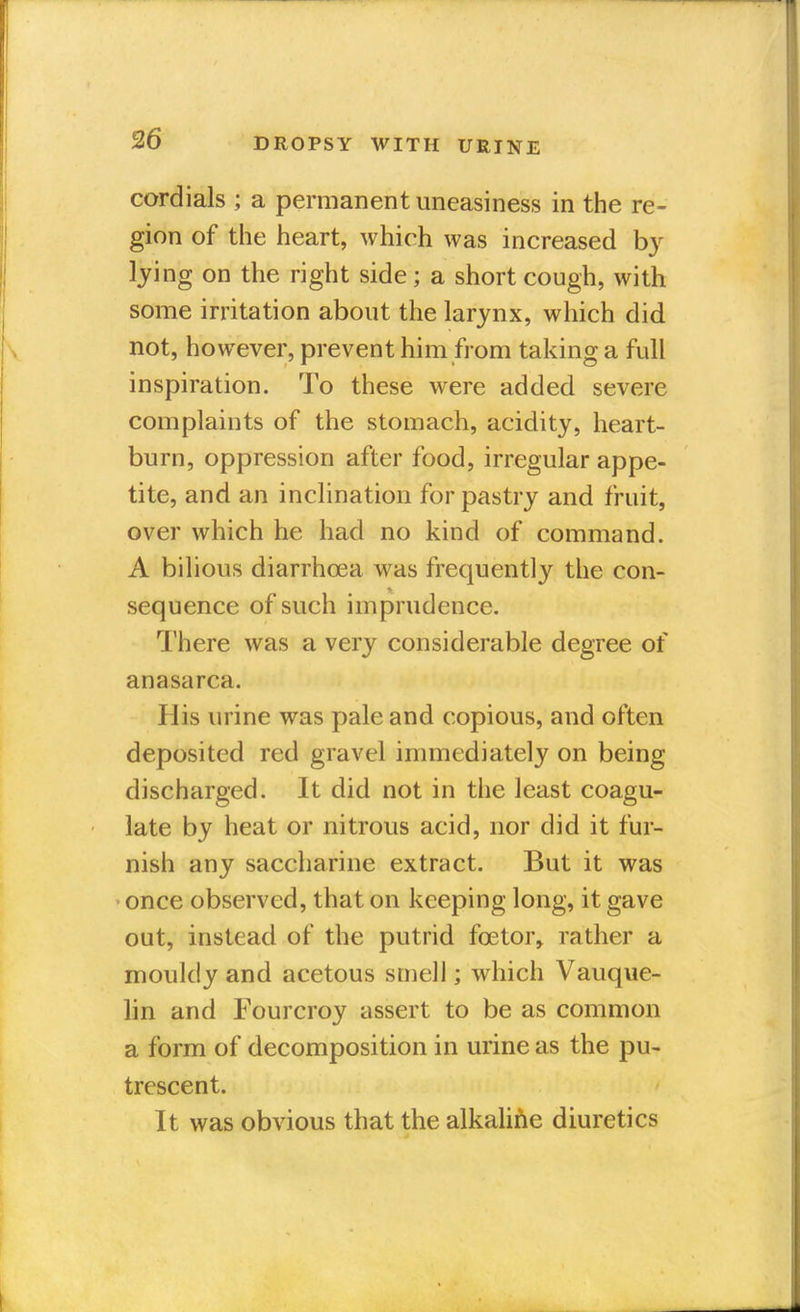 cordials ; a permanent uneasiness in the re- gion of the heart, which was increased by lying on the right side; a short cough, with some irritation about the larynx, which did not, however, prevent him from taking a full inspiration. To these were added severe complaints of the stomach, acidity, heart- burn, oppression after food, irregular appe- tite, and an inclination for pastry and fruit, over which he had no kind of command. A bilious diarrhoea was frequently the con- sequence of such imprudence. There was a very considerable degree of anasarca. His urine was pale and copious, and often deposited red gravel immediately on being discharged. It did not in the least coagu- late by heat or nitrous acid, nor did it fur- nish any saccharine extract. But it was once observed, that on keeping long, it gave out, instead of the putrid fcetor, rather a mouldy and acetous smell; which Vauque- lin and Fourcroy assert to be as common a form of decomposition in urine as the pu- trescent. It was obvious that the alkaline diuretics