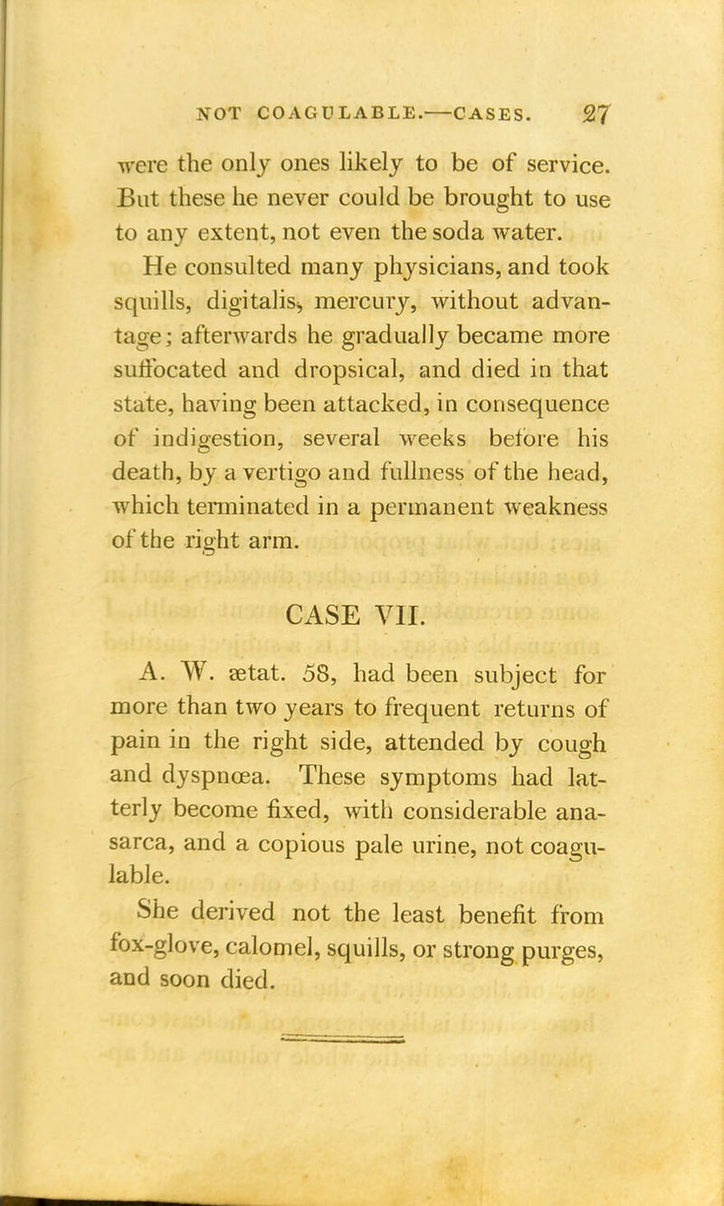 were the only ones likely to be of service. But these he never could be brought to use to any extent, not even the soda water. He consulted many physicians, and took squills, digitalis., mercury, without advan- tage ; afterwards he gradually became more suffocated and dropsical, and died in that state, having been attacked, in consequence of indigestion, several weeks before his death, by a vertigo and fullness of the head, which terminated in a permanent weakness of the right arm. CASE VII. A. W. setat. 58, had been subject for more than two years to frequent returns of pain in the right side, attended by cough and dyspnoea. These symptoms had lat- terly become fixed, with considerable ana- sarca, and a copious pale urine, not coagu- lable. She derived not the least benefit from fox-glove, calomel, squills, or strong purges, and soon died.