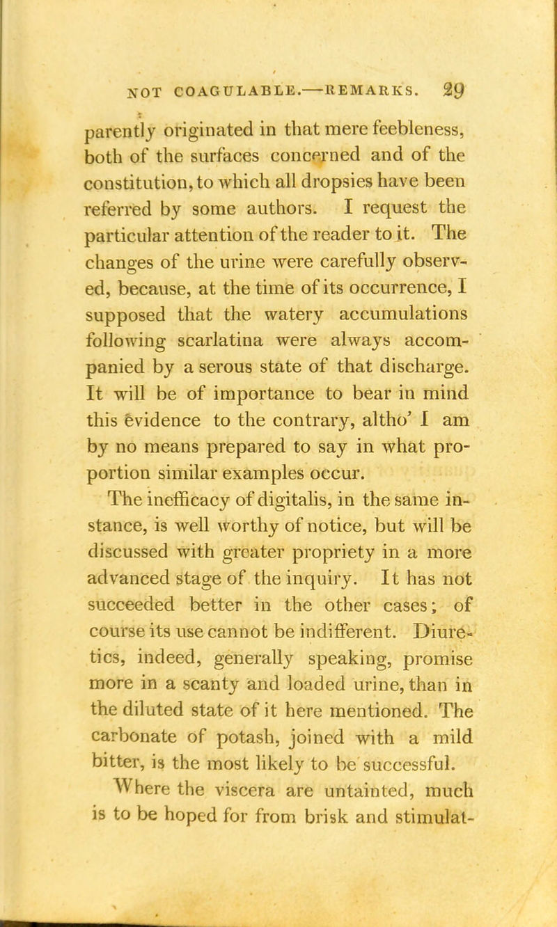 parently originated in that mere feebleness, both of the surfaces concerned and of the constitution, to which all dropsies have been referred by some authors. I request the particular attention of the reader to it. The changes of the urine were carefully observ- ed, because, at the time of its occurrence, I supposed that the watery accumulations following scarlatina were always accom- panied by a serous state of that discharge. It will be of importance to bear in mind this evidence to the contrary, altho' I am by no means prepared to say in what pro- portion similar examples occur. The inefficacy of digitalis, in the same in- stance, is well worthy of notice, but will be discussed with greater propriety in a more advanced stage of the inquiry. It has not succeeded better in the other cases; of course its use cannot be indifferent. Diure- tics, indeed, generally speaking, promise more in a scanty and loaded urine, than in the diluted state of it here mentioned. The carbonate of potash, joined with a mild bitter, is the most likely to be successful. Where the viscera are untainted, much is to be hoped for from brisk and stimulal-