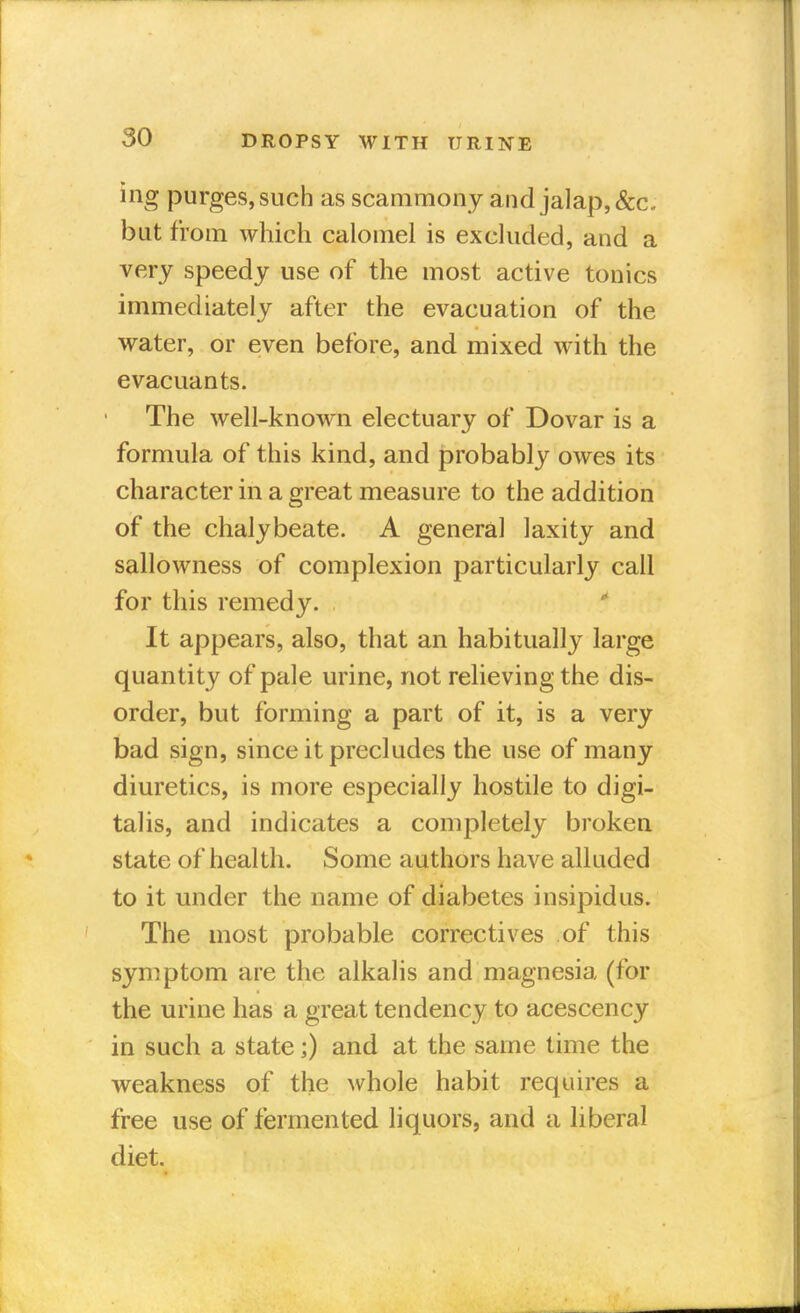 ing purges,such as scammony and jalap, &c. but from which calomel is excluded, and a very speedy use of the most active tonics immediately after the evacuation of the water, or even before, and mixed with the evacuants. The well-known electuary of Dovar is a formula of this kind, and probably owes its character in a great measure to the addition of the chalybeate. A general laxity and sallowness of complexion particularly call for this remedy. 1 It appears, also, that an habitually large quantity of pale urine, not relieving the dis- order, but forming a part of it, is a very bad sign, since it precludes the use of many diuretics, is more especially hostile to digi- talis, and indicates a completely broken state of health. Some authors have alluded to it under the name of diabetes insipidus. The most probable correctives of this symptom are the alkalis and magnesia (for the urine has a great tendency to acescency in such a state;) and at the same time the weakness of the whole habit requires a free use of fermented liquors, and a liberal diet.