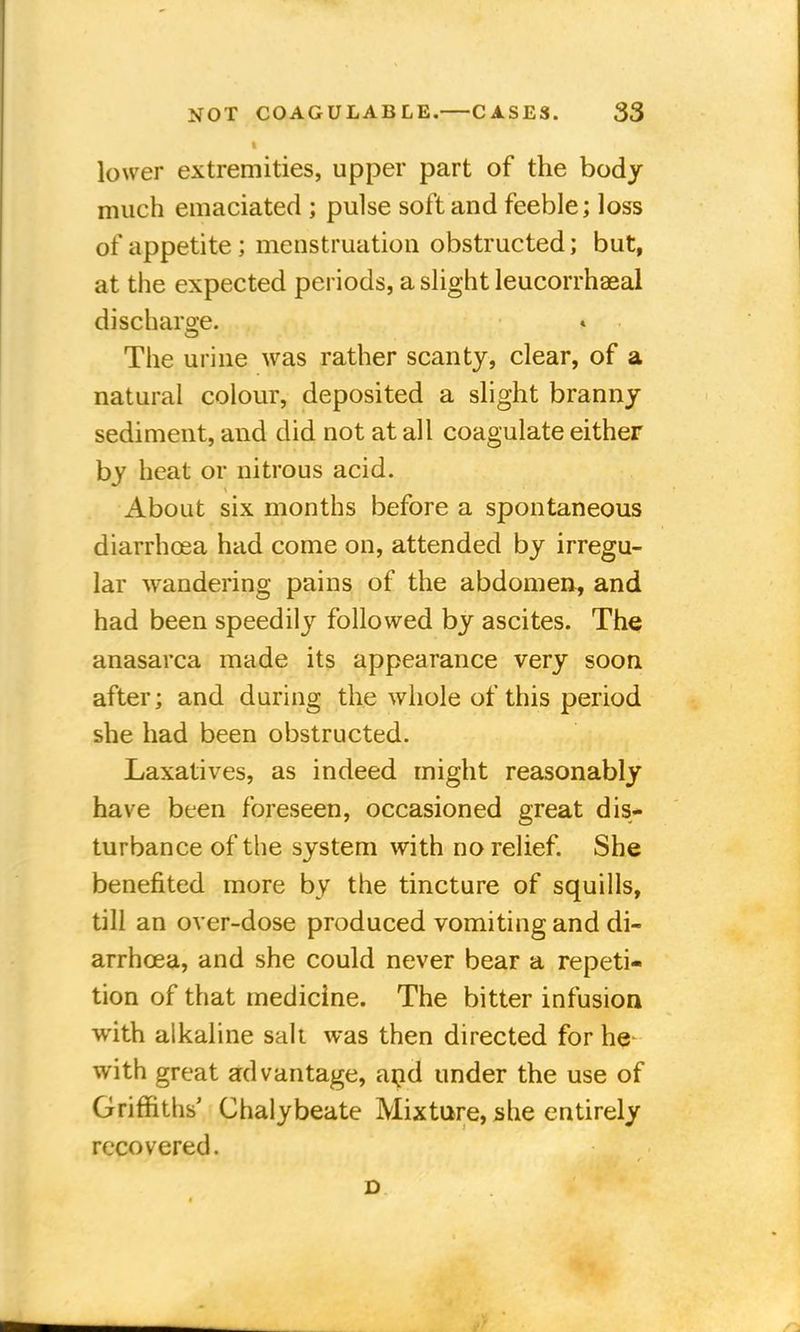 I lower extremities, upper part of the body much emaciated ; pulse soft and feeble; loss of appetite ; menstruation obstructed; but, at the expected periods, a slight leucorrhaeal discharge. The urine was rather scanty, clear, of a natural colour, deposited a slight branny sediment, and did not at all coagulate either by heat or nitrous acid. About six months before a spontaneous diarrhoea had come on, attended by irregu- lar wandering pains of the abdomen, and had been speedily followed by ascites. The anasarca made its appearance very soon after; and during the whole of this period she had been obstructed. Laxatives, as indeed might reasonably have been foreseen, occasioned great dis- turbance of the system with no relief. She benefited more by the tincture of squills, till an over-dose produced vomiting and di- arrhoea, and she could never bear a repeti- tion of that medicine. The bitter infusion with alkaline salt was then directed for he with great advantage, and under the use of Griffiths Chalybeate Mixture, she entirely recovered. D