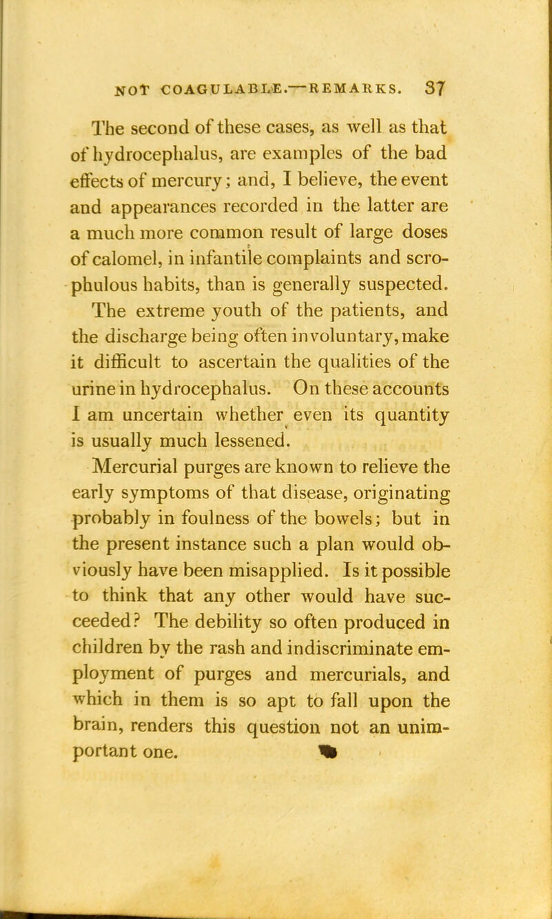 The second of these cases, as well as that of hydrocephalus, are examples of the bad effects of mercury; and, I believe, the event and appearances recorded in the latter are a much more common result of large doses f of calomel, in infantile complaints and scro- phulous habits, than is generally suspected. The extreme youth of the patients, and the discharge being often involuntary, make it difficult to ascertain the qualities of the urine in hydrocephalus. On these accounts I am uncertain whether even its quantity is usually much lessened. Mercurial purges are known to relieve the early symptoms of that disease, originating probably in foulness of the bowels; but in the present instance such a plan would ob- viously have been misapplied. Is it possible to think that any other would have suc- ceeded? The debility so often produced in children by the rash and indiscriminate em- ployment of purges and mercurials, and which in them is so apt to fall upon the brain, renders this question not an unim- portant one. %