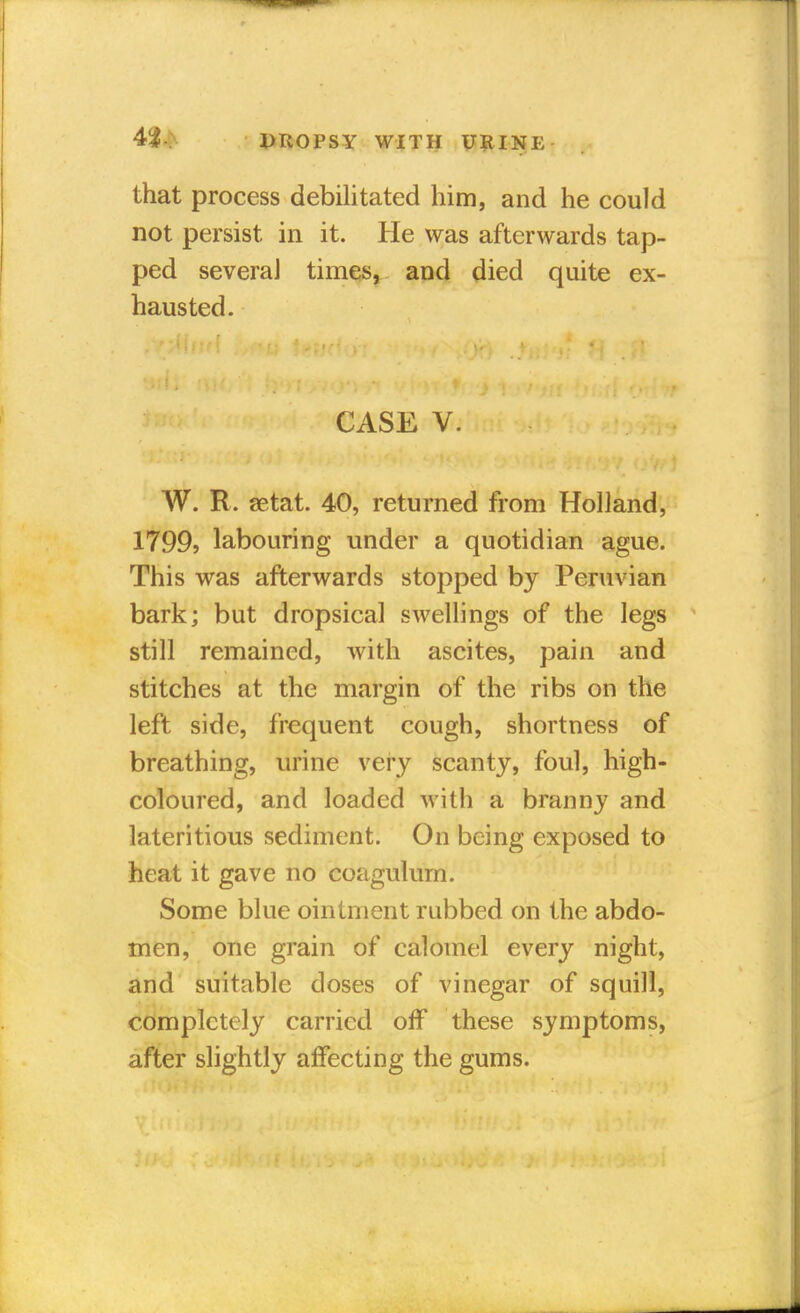 that process debilitated him, and he could not persist in it. He was afterwards tap- ped severaJ times, and died quite ex- hausted. CASE V. W. R. setat. 40, returned from Holland, 1799, labouring under a quotidian ague. This was afterwards stopped by Peruvian bark; but dropsical swellings of the legs still remained, with ascites, pain and stitches at the margin of the ribs on the left side, frequent cough, shortness of breathing, urine very scanty, foul, high- coloured, and loaded with a branny and lateritious sediment. On being exposed to heat it gave no coagulum. Some blue ointment rubbed on the abdo- men, one grain of calomel every night, and suitable doses of vinegar of squill, completely carried off these symptoms, after slightly affecting the gums.