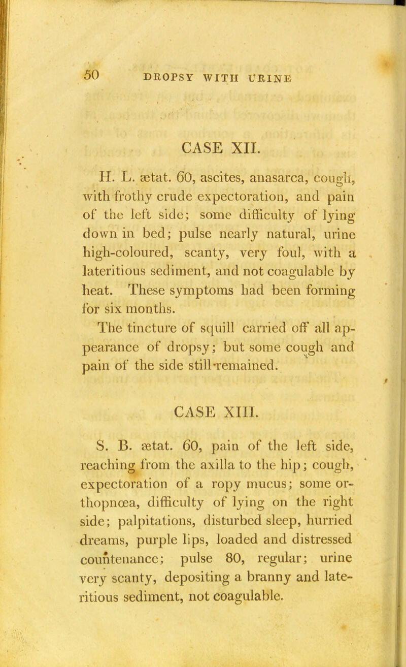 CASE XII. H. L. setat. 60, ascites, anasarca, cougli, with frothy crude expectoration, and pain of the left side; some difficulty of lying down in bed; pulse nearly natural, urine high-coloured, scanty, very foul, with a lateritious sediment, and not coagulable by heat. These symptoms had been forming for six months. The tincture of squill carried off all ap- pearance of dropsy; but some cough and pain of the side still-remained. CASE XIII. S. B. setat. 60, pain of the left side, reaching from the axilla to the hip; cough, expectoration of a ropy mucus; some or- thopnoea, difficulty of lying on the right side; palpitations, disturbed sleep, hurried dreams, purple lips, loaded and distressed countenance; pulse 80, regular; urine very scanty, depositing a branny and late- ritious sediment, not coagulable.