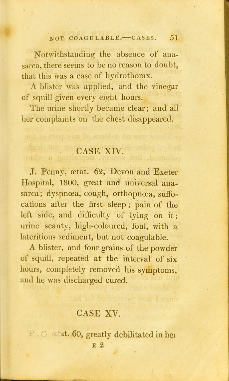 Notwithstanding the absence of ana- sarca, there seems to be no reason to doubt, that this was a case of hydrothorax. A blister was applied, and the vinegar of squill given every eight hours. The urine shortly became clear; and all her complaints on the chest disappeared. CASE XIV. J. Penny, aetat. 62, Devon and Exeter Hospital, 1800, great and universal ana- sarca; dyspnoea, cough, orthopnoea, suffo- cations after the first sleep; pain of the left side, and difficulty of lying on it; urine scanty, high-coloured, foul, with a lateritious sediment, but not coagulable. A blister, and four grains of the powder of squill, repeated at the interval of six hours, completely removed his symptoms, and he was discharged cured. CASE XV. At. 60, greatly debilitated in hei £ 2