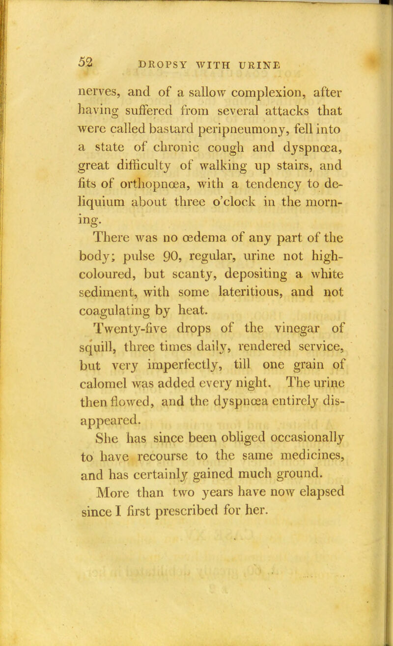nerves, and of a sallow complexion, after having suffered from several attacks that were called bastard peripneumony, fell into a state of chronic cough and dyspnoea, great difficulty of walking up stairs, and fits of orthopncea, with a tendency to de- liquium about three o'clock in the morn- ing. There was no oedema of any part of the body; pulse 90, regular, urine not high- coloured, but scanty, depositing a white sediment, with some lateritious, and not coagulating by heat. Twenty-five drops of the vinegar of squill, three times daily, rendered service, but very imperfectly, till one grain of calomel was added every night. The urine then flowed, and the dyspnoea entirely dis- appeared. She has since been obliged occasionally to have recourse to the same medicines, and has certainly gained much ground. More than two years have now elapsed since I first prescribed for her.