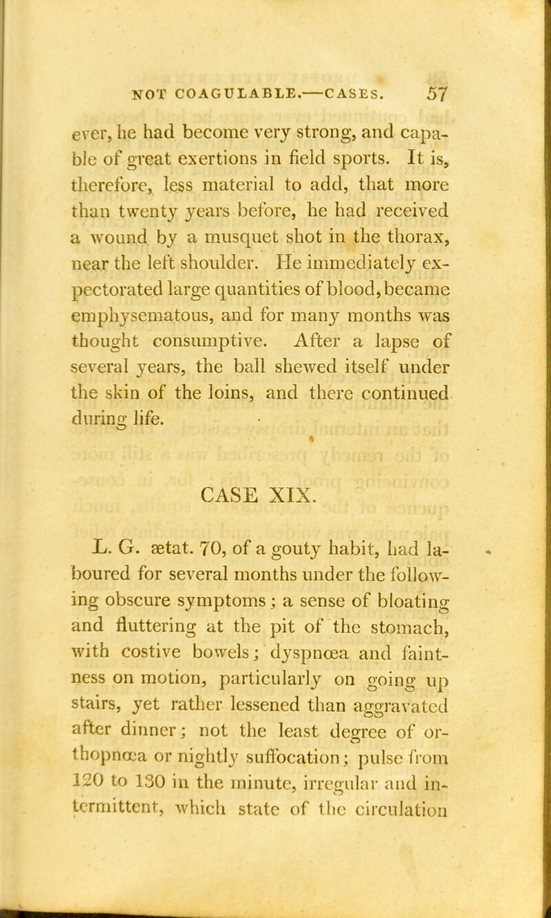 ever, he had become very strong, and capa- ble of great exertions in field sports. It is, therefore, less material to add, that more than twenty years before, he had received a wound by a musquet shot in the thorax, near the left shoulder. He immediately ex- pectorated large quantities of blood, became emphysematous, and for many months was thought consumptive. After a lapse of several years, the ball shewed itself under the skin of the loins, and there continued during life. CASE XIX. I>. G. aetat. 70, of a gouty habit, had la- boured for several months under the follow- ing obscure symptoms; a sense of bloating and fluttering at the pit of the stomach, with costive bowels; dyspnoea and faint- ness on motion, particularly on going up stairs, yet rather lessened than aggravated after dinner; not the least degree of or- thopnea or nightly suffocation; pulse from 120 to 130 in the minute, irregular and in- tcrmittent, Avhich state of the circulation