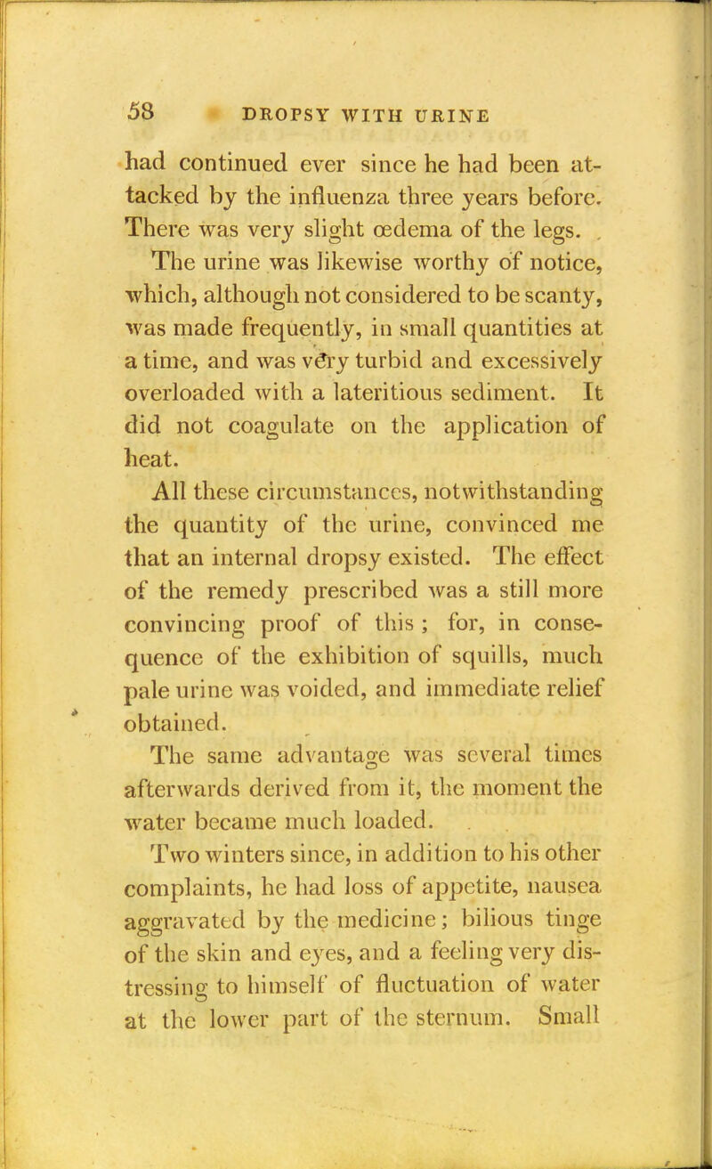 had continued ever since he had been at- tacked by the influenza three years before. There was very slight oedema of the legs. The urine was likewise worthy of notice, which, although not considered to be scanty, was made frequently, in small quantities at a time, and was ve*ry turbid and excessively overloaded with a lateritious sediment. It did not coagulate on the application of heat. All these circumstances, notwithstanding the quantity of the urine, convinced me that an internal dropsy existed. The effect of the remedy prescribed was a still more convincing proof of this ; for, in conse- quence of the exhibition of squills, much pale urine was voided, and immediate relief obtained. The same advantage was several times afterwards derived from it, the moment the water became much loaded. Two winters since, in addition to his other complaints, he had loss of appetite, nausea aggravated by the medicine; bilious tinge of the skin and eyes, and a feeling very dis- tressing to himself of fluctuation of water at the lower part of the sternum. Small