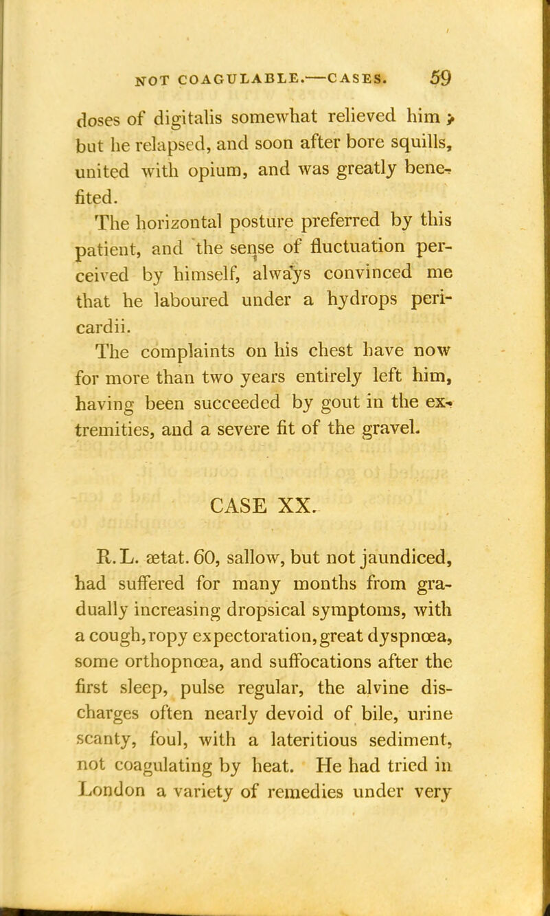 doses of digitalis somewhat relieved him > but he relapsed, and soon after bore squills, united with opium, and was greatly bene-, fited. The horizontal posture preferred by this patient, and the sense of fluctuation per- ceived by himself, always convinced me that he laboured under a hydrops peri- cardii. The complaints on his chest have now for more than two years entirely left him, having been succeeded by gout in the ex-, tremities, and a severe fit of the gravel. CASE XX. R.L. aetat. 60, sallow, but not jaundiced, had suffered for many months from gra- dually increasing dropsical symptoms, with a cough,ropy expectoration,great dyspnoea, some orthopncea, and suffocations after the first sleep, pulse regular, the alvine dis- charges often nearly devoid of bile, urine scanty, foul, with a lateritious sediment, not coagulating by heat. He had tried in London a variety of remedies under very