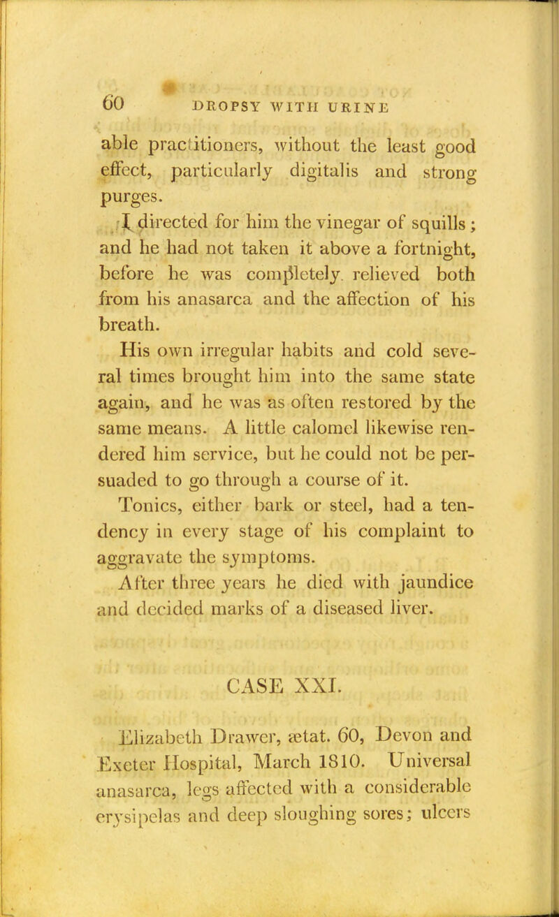 able practitioners,, without the least good effect, particularly digitalis and strong purges. I directed for him the vinegar of squills ; and he had not taken it above a fortnight, before he was completely, relieved both from his anasarca and the affection of his breath. His own irregular habits and cold seve- ral times brought him into the same state again, and he was as often restored by the same means. A little calomel likewise ren- dered him service, but he could not be per- suaded to go through a course of it. Tonics, either bark or steel, had a ten- dency in every stage of his complaint to aggravate the symptoms. After three years he died with jaundice and decided marks of a diseased liver. CASE XXI. Elizabeth Drawer, a^tat. 60, Devon and Exeter Hospital, March 1810. Universal anasarca, legs affected with a considerable erysipelas and deep sloughing sores; ulcers