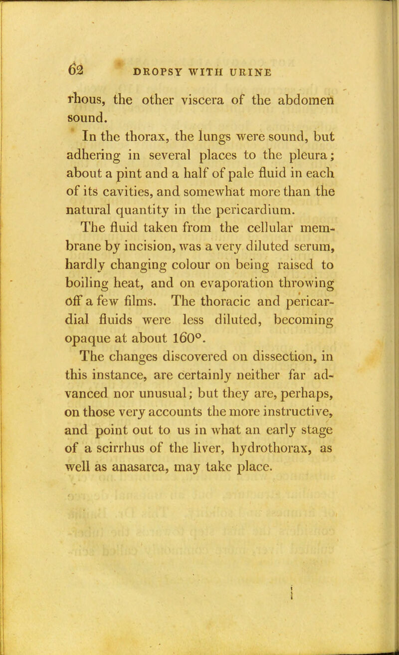 rhous, the other viscera of the abdomen sound. In the thorax, the lungs were sound, but adhering in several places to the pleura; about a pint and a half of pale fluid in each of its cavities, and somewhat more than the natural quantity in the pericardium. The fluid taken from the cellular mem- brane by incision, was a very diluted serum, hardly changing colour on being raised to boiling heat, and on evaporation throwing off a few films. The thoracic and pericar- dial fluids were less diluted, becoming opaque at about 160°. The changes discovered on dissection, in this instance, are certainly neither far ad- vanced nor unusual; but they are, perhaps, on those very accounts the more instructive, and point out to us in what an early stage of a scirrhus of the liver, hydrothorax, as well as anasarca, may take place. :