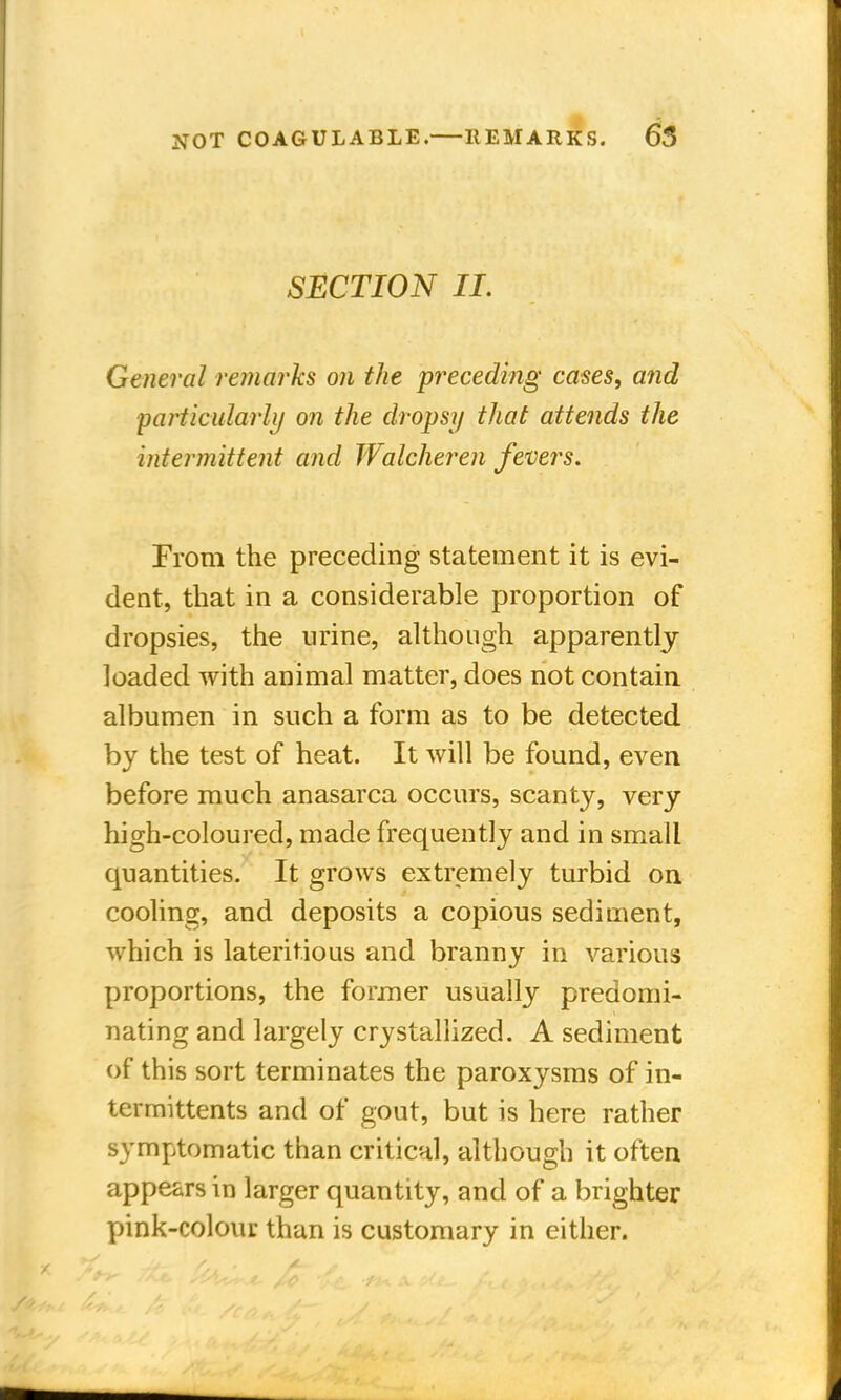SECTION II. General remarks on the preceding cases, and particularly on the dropsy that attends the intermittent and Walcheren fevers. From the preceding statement it is evi- dent, that in a considerable proportion of dropsies, the urine, although apparently loaded with animal matter, does not contain albumen in such a form as to be detected by the test of heat. It will be found, even before much anasarca occurs, scanty, very high-coloured, made frequently and in small quantities. It grows extremely turbid on cooling, and deposits a copious sediment, which is laterit.ious and branny in various proportions, the former usually predomi- nating and largely crystallized. A sediment of this sort terminates the paroxysms of in- termittents and of gout, but is here rather symptomatic than critical, although it often appears in larger quantity, and of a brighter pink-colour than is customary in either.