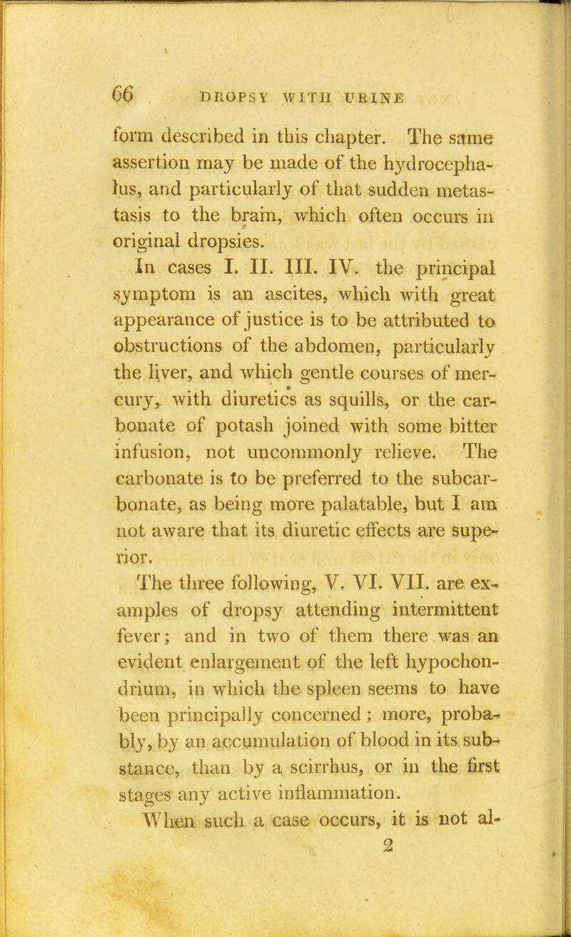 form described in this chapter. The same assertion may be made of the hydrocepha- lus, and particularly of that sudden metas- tasis to the brain, which often occurs in original dropsies. In cases L II. III. IV. the principal symptom is an ascites, which with great appearance of justice is to be attributed to obstructions of the abdomen, particularly the Ijver, and which gentle courses of mer- cury,, with diuretics as squills, or the car- bonate of potash joined with some bitter infusion, not uncommonly relieve. The carbonate is to be preferred to the subcar- bonate, as being more palatable, but I am not aware that its diuretic effects are supe- rior. The three following, V. VI. VII. are ex- amples of dropsy attending intermittent fever; and in two of them there was an evident enlargement of the left hypochon- drium, in which the spleen seems to have been principally concerned ; more, proba- bly, by an accumulation of blood in its sub- stance, than by a scirrhus, or in the first stages any active inflammation. When such a case occurs, it is not al- 2