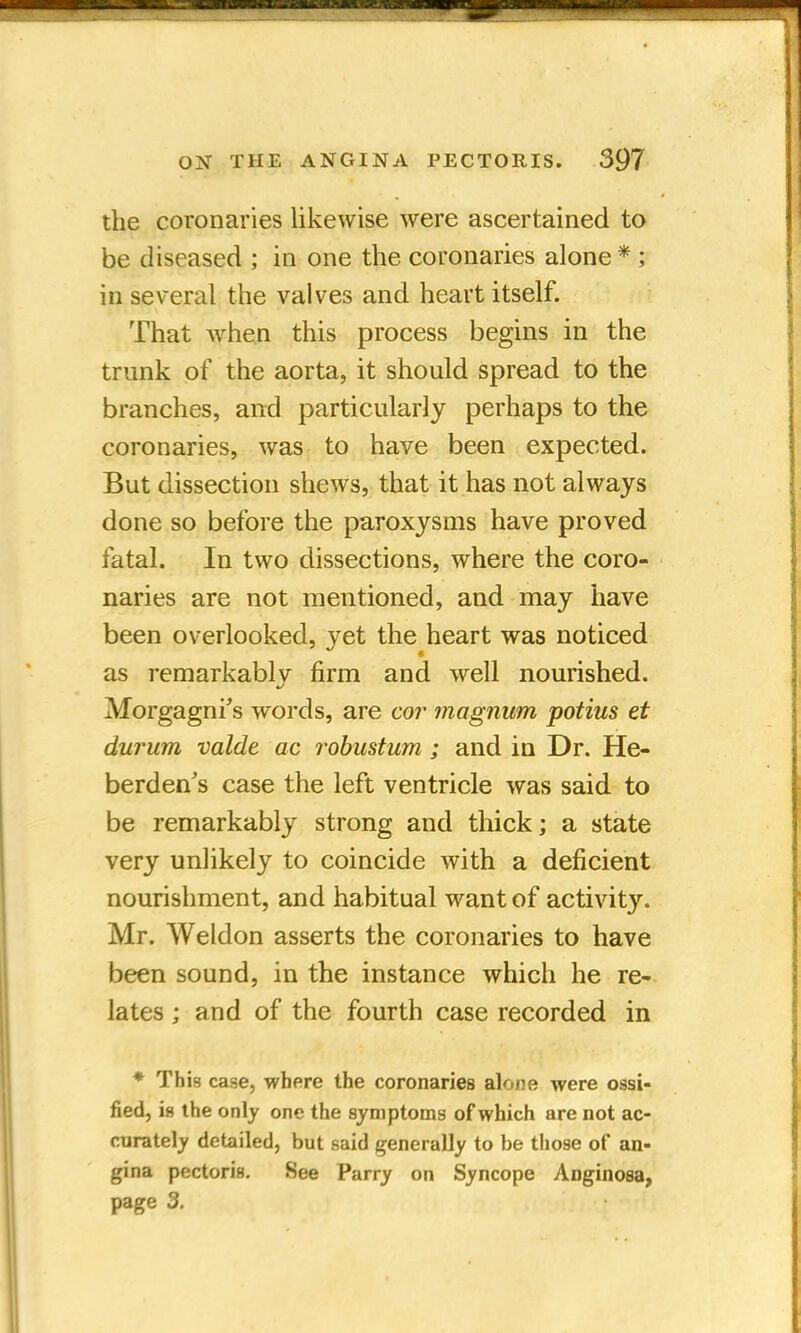the coronaries likewise were ascertained to be diseased ; in one the coronaries alone * ; in several the valves and heart itself. That when this process begins in the trunk of the aorta, it should spread to the branches, and particularly perhaps to the coronaries, was to have been expected. But dissection shews, that it has not always done so before the paroxysms have proved fatal. In two dissections, where the coro- naries are not mentioned, and may have been overlooked, yet the heart was noticed as remarkably firm and well nourished. Morgagni's words, are cor magnum potius et durum valde ac robustum; and in Dr. He- berdens case the left ventricle was said to be remarkably strong and thick; a state very unlikely to coincide with a deficient nourishment, and habitual want of activity. Mr. Weldon asserts the coronaries to have been sound, in the instance which he re- lates ; and of the fourth case recorded in * This case, where the coronaries alone were ossi- fied, is the only one the symptoms of which are not ac- curately detailed, but said generally to be those of an- gina pectoris. See Parry on Syncope Anginosa, page 3.