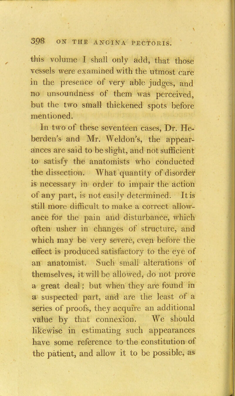 this volume I shall only add, that those vessels were examined with the utmost care in the presence of very able judges, and no unsoundness of them was perceived, but the two small thickened spots before mentioned. In two of these seventeen cases, Dr. He- berden's and Mr. Weldon's, the appear- ances are said to be slight, and not sufficient to satisfy the anatomists who conducted the dissection. What quantity of disorder is necessary in order to impair the action of any part, is not easily determined. It is still more difficult to make a correct allow- ance for the pain and disturbance, which often usher in changes of structure, and which may be very severe, even before the effect is produced satisfactory to the eye of an anatomist. Such small alterations of themselves, it will be allowed, do not prove a great deal; but when they are found in a suspected part, and are the least of a series of proofs, they acquire an additional value by that connexion. We should likewise in estimating such appearances have some reference to the constitution of the patient, and allow it to be possible, as