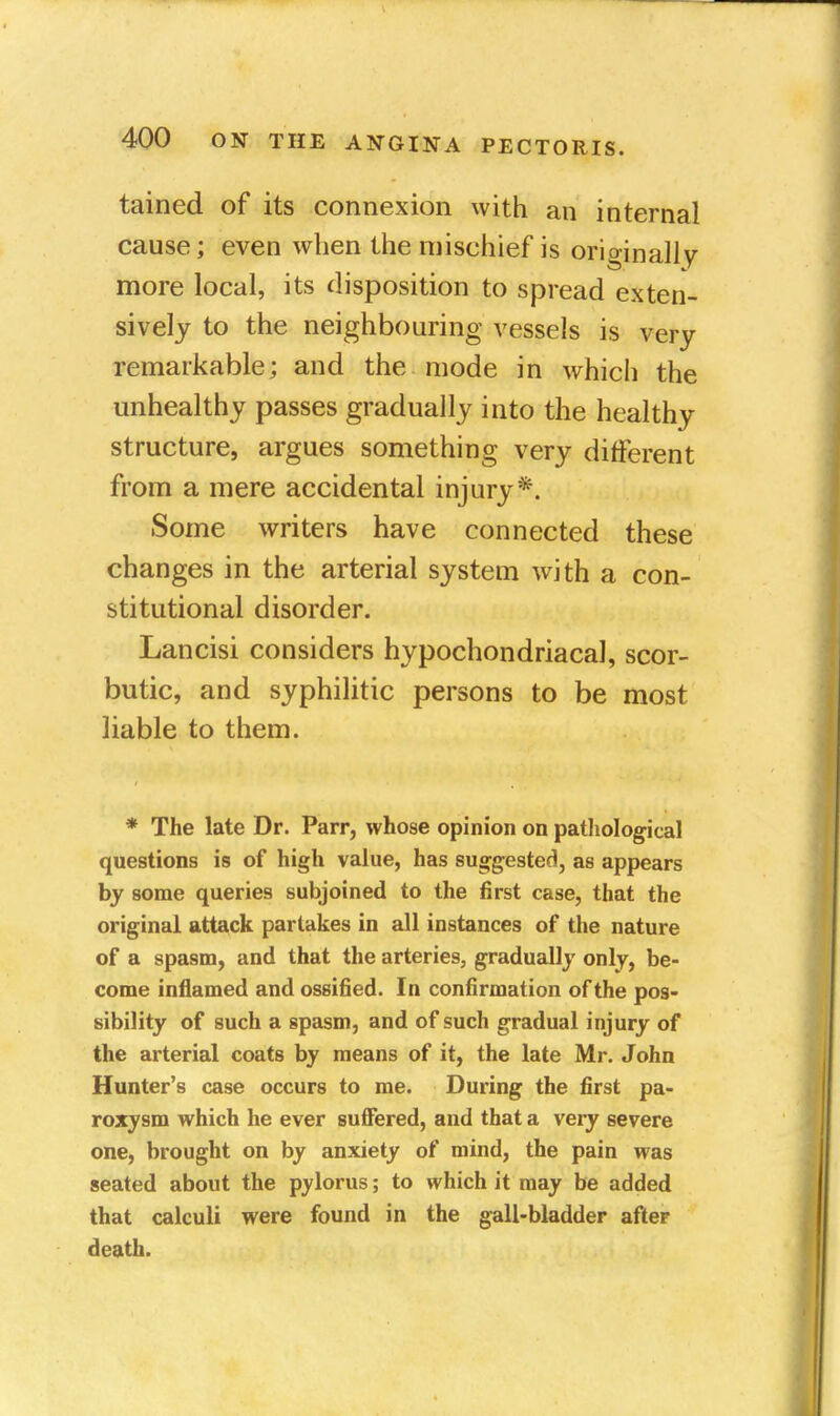 tained of its connexion with an internal cause; even when the mischief is originally more local, its disposition to spread exten- sively to the neighbouring vessels is very remarkable; and the mode in which the unhealthy passes gradually into the healthy structure, argues something very different from a mere accidental injury*. Some writers have connected these changes in the arterial system with a con- stitutional disorder. Lancisi considers hypochondriacal, scor- butic, and syphilitic persons to be most liable to them. * The late Dr. Parr, whose opinion on pathological questions is of high value, has suggested, as appears by some queries subjoined to the first case, that the original attack partakes in all instances of the nature of a spasm, and that the arteries, gradually only, be- come inflamed and ossified. In confirmation of the pos- sibility of such a spasm, and of such gradual injury of the arterial coats by means of it, the late Mr. John Hunter's case occurs to me. During the first pa- roxysm which he ever suffered, and that a very severe one, brought on by anxiety of mind, the pain was seated about the pylorus; to which it may be added that calculi were found in the gall-bladder after death.