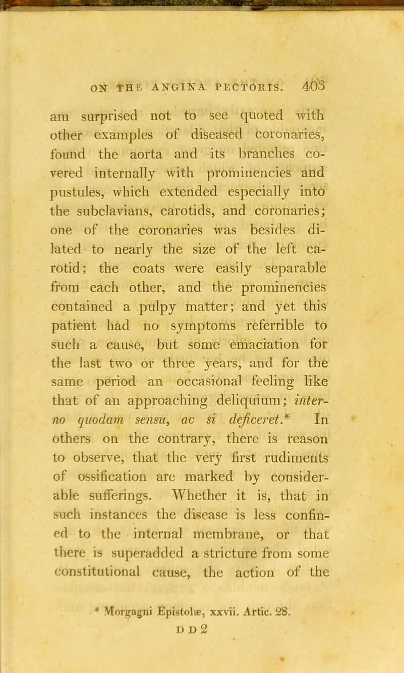 am surprised not to see quoted with other examples of diseased coronaries, found the aorta and its branches co- vered internally with prominencies and pustules, which extended especially into the subclavians, carotids, and coronaries; one of the coronaries was besides di- lated to nearly the size of the left ca- rotid; the coats were easily separable from each other, and the prominencies contained a pulpy matter; and yet this patient had no symptoms referable to such a cause, but some emaciation for the last two or three years, and for the same period an occasional feeling like that of an approaching deliquium; inter- no quodam sensa, ac si deficeret * In others on the contrary, there is reason to observe, that the very first rudiments of ossification are marked by consider- able sufferings. Whether it is, that in such instances the disease is less confin- ed to the internal membrane, or that there is superadded a stricture from some constitutional cause, the action of the * Mor^agni Epistolac, xxvii. Artie. 28.