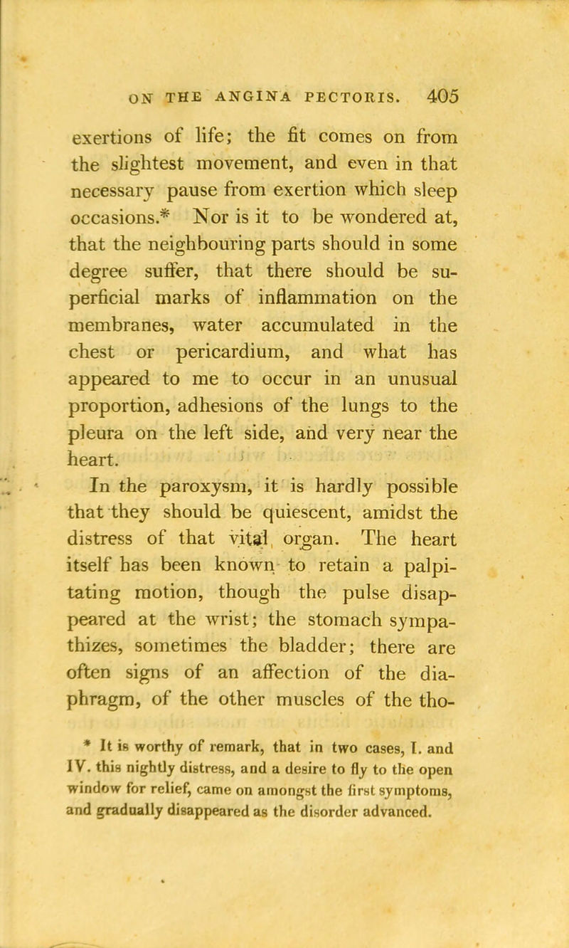 exertions of life; the fit comes on from the slightest movement, and even in that necessary pause from exertion which sleep occasions.* Nor is it to be wondered at, that the neighbouring parts should in some degree suffer, that there should be su- perficial marks of inflammation on the membranes, water accumulated in the chest or pericardium, and what has appeared to me to occur in an unusual proportion, adhesions of the lungs to the pleura on the left side, and very near the heart. In the paroxysm, it is hardly possible that they should be quiescent, amidst the distress of that vital organ. The heart itself has been known to retain a palpi- tating motion, though the pulse disap- peared at the wrist; the stomach sympa- thizes, sometimes the bladder; there are often signs of an affection of the dia- phragm, of the other muscles of the tho- * It is worthy of remark, that in two cases, I. and IV. this nightly distress, and a desire to fly to the open window for relief, came on amongst the first symptoms, and gradually disappeared as the disorder advanced.